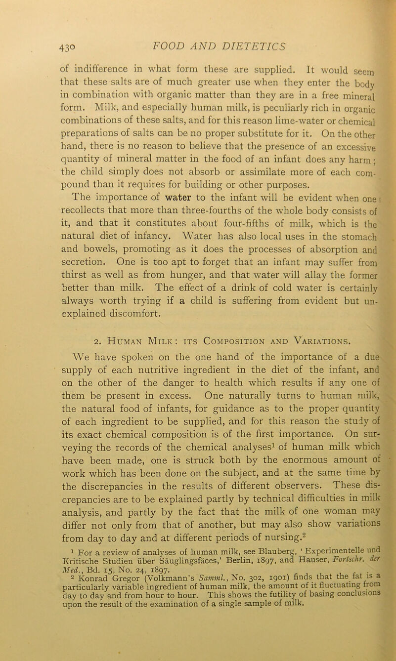 of indifference in what form these are supplied. It would seem that these salts are of much greater use when they enter the body in combination with organic matter than they are in a free mineral form. Milk, and especially human milk, is peculiarly rich in organic combinations of these salts, and for this reason lime-water or chemical preparations of salts can be no proper substitute for it. On the other hand, there is no reason to believe that the presence of an excessive quantity of mineral matter in the food of an infant does any harm; the child simply does not absorb or assimilate more of each com- pound than it requires for building or other purposes. The importance of water to the infant will be evident when one s recollects that more than three-fourths of the whole body consists of it, and that it constitutes about four-fifths of milk, which is the natural diet of infancy. Water has also local uses in the stomach and bowels, promoting as it does the processes of absorption and secretion. One is too apt to forget that an infant may suffer from thirst as well as from hunger, and that water will allay the former better than milk. The effect of a drink of cold water is certainly always worth trying if a child is suffering from evident but un- explained discomfort. 2. Human Milk: its Composition and Variations. We have spoken on the one hand of the importance of a due supply of each nutritive ingredient in the diet of the infant, and on the other of the danger to health which results if any one of them be present in excess. One naturally turns to human milk, the natural food of infants, for guidance as to the proper quantity of each ingredient to be supplied, and for this reason the study of its exact chemical composition is of the first importance. On sur- veying the records of the chemical analyses1 of human milk which have been made, one is struck both by the enormous amount of work which has been done on the subject, and at the same time by the discrepancies in the results of different observers. These dis- crepancies are to be explained partly by technical difficulties in milk analysis, and partly by the fact that the milk of one woman may differ not only from that of another, but may also show variations from day to day and at different periods of nursing.2 1 For a review of analyses of human milk, see Blauberg, ‘ Experimented und Kritische Studien iiber Sauglingsfaces,’ Berlin, 1897, and Hauser, Fortsclir. dev Med., Bd. 15, No. 24, 1897. 2 Konrad Gregor (Volkmann’s Samml., No. 302, 1901) finds that the fat is a particularly variable ingredient of human milk, the amount of it fluctuating from day to day and from hour to hour. This shows the futility of basing conclusions upon the result of the examination of a single sample of milk.