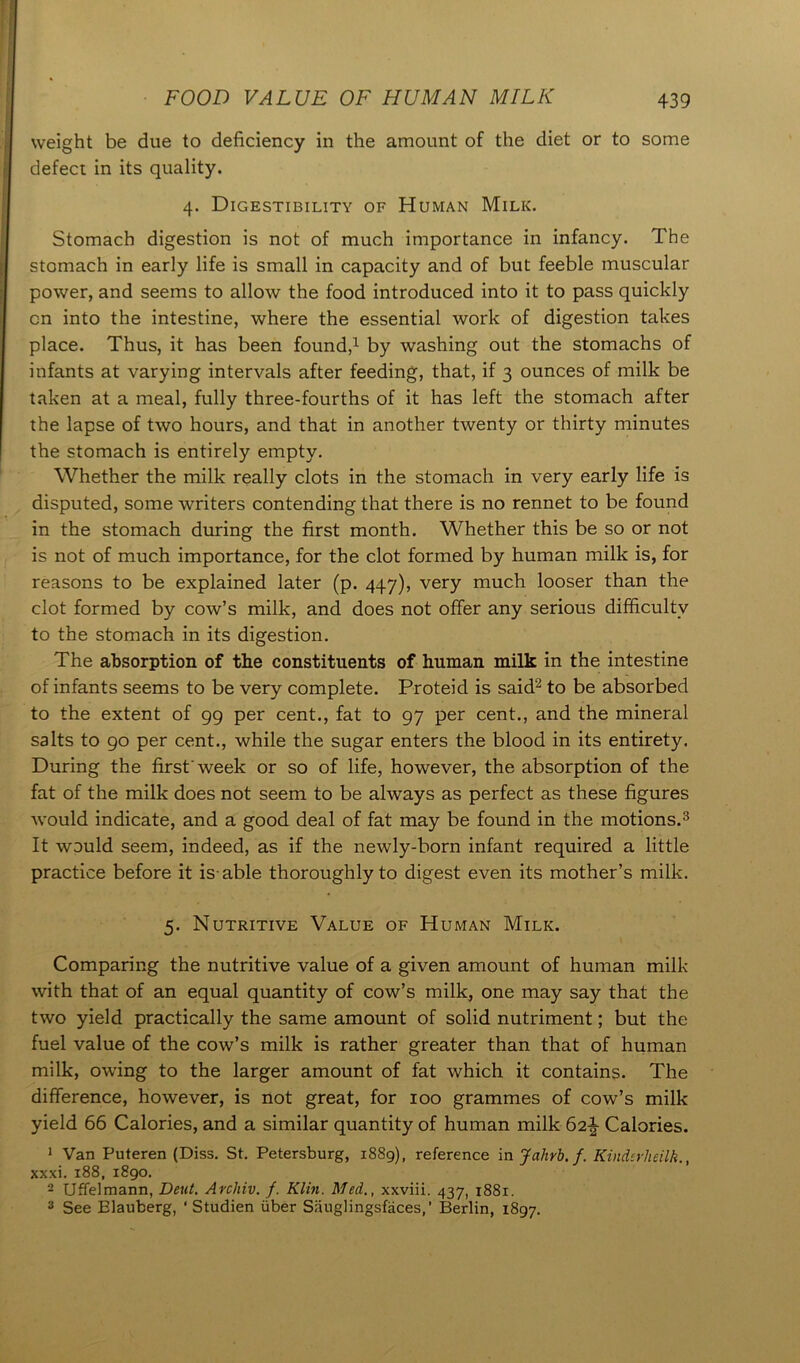 weight be due to deficiency in the amount of the diet or to some defect in its quality. 4. Digestibility of Human Milk. Stomach digestion is not of much importance in infancy. The stomach in early life is small in capacity and of but feeble muscular power, and seems to allow the food introduced into it to pass quickly on into the intestine, where the essential work of digestion takes place. Thus, it has been found,1 by washing out the stomachs of infants at varying intervals after feeding, that, if 3 ounces of milk be taken at a meal, fully three-fourths of it has left the stomach after the lapse of two hours, and that in another twenty or thirty minutes the stomach is entirely empty. Whether the milk really clots in the stomach in very early life is disputed, some writers contending that there is no rennet to be found in the stomach during the first month. Whether this be so or not is not of much importance, for the clot formed by human milk is, for reasons to be explained later (p. 447), very much looser than the clot formed by cow’s milk, and does not offer any serious difficulty to the stomach in its digestion. The absorption of the constituents of human milk in the intestine of infants seems to be very complete. Proteid is said2 to be absorbed to the extent of 99 per cent., fat to 97 per cent., and the mineral salts to 90 per cent., while the sugar enters the blood in its entirety. During the first'week or so of life, however, the absorption of the fat of the milk does not seem to be always as perfect as these figures would indicate, and a good deal of fat may be found in the motions.3 It would seem, indeed, as if the newly-born infant required a little practice before it is-able thoroughly to digest even its mother’s milk. 5. Nutritive Value of Human Milk. Comparing the nutritive value of a given amount of human milk with that of an equal quantity of cow’s milk, one may say that the two yield practically the same amount of solid nutriment; but the fuel value of the cow’s milk is rather greater than that of human milk, owing to the larger amount of fat which it contains. The difference, however, is not great, for 100 grammes of cow’s milk yield 66 Calories, and a similar quantity of human milk 62£ Calories. 1 Van Puteren (Diss. St. Petersburg, 1889), reference in Jahrb.f. Kinderheilk., xxxi. 188, 1890. 2 Uffelmann, Dent. Archiv. f. Klin. Med., xxviii. 437, 1881. 3 See Elauberg, ‘ Studien iiber Sauglingsfaces,’ Berlin, 1897.