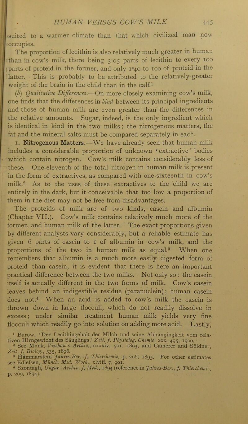 I ^suited to a warmer climate than that which civilized man now fj occupies. The proportion of lecithin is also relatively much greater in human t than in cow’s milk, there being 3-05 parts of lecithin to every 100 parts of proteid in the former, and only 1*40 to 100 of proteid in the latter. This is probably to be attributed to the relatively-greater weight of the brain in the child than in the calf.1 ('b) Qualitative Differences.—On more closely examining cow’s milk, one finds that the differences in kind between its principal ingredients and those of human milk are even greater than the differences in the relative amounts. Sugar, indeed, is the only ingredient which is identical in kind in the two milks ; the nitrogenous matters, the fat and the mineral salts must be compared separately in each. 1. Nitrogenous Matters.—We have already seen that human milk includes a considerable proportion of unknown ‘ extractive ’ bodies which contain nitrogen. Cow’s milk contains considerably less of these. One-eleventh of the total nitrogen in human milk is present in the form of extractives, as compared with one-sixteenth in cow’s milk.2 As to the uses of these extractives to the child we are entirely in the dark, but it conceivable that too low a proportion of them in the diet may not be free from disadvantages. The proteids of milk are of two kinds, casein and albumin (Chapter VII.). Cow’s milk contains relatively much more of the former, and human milk of the latter. The exact proportions given by different analysts vary considerably, but a reliable estimate has given 6 parts of casein to 1 of albumin in cow’s milk, and the proportions of the two in human milk as equal.3 When one remembers that albumin is a much more easily digested form of proteid than casein, it is evident that there is here an important practical difference between the two milks. Not only so : the casein itself is actually different in the two forms of milk. Cow’s casein leaves behind an indigestible residue (paranuclein); human casein does not.4 When an acid is added to cow’s milk the casein is thrown down in large flocculi, which, do not readily dissolve in excess; under similar treatment human milk yields very fine flocculi which readily go into solution on adding more acid. Lastly, 1 Burow, ‘ Der Lecithingehalt der Milch und seine Abhangingkeit vom rela- tiven Hirngewicht des Sauglings,’ Zeit. f. Physiolog. Chemie, xxx. 495, 1900. 2 See Munk, Virchow's Archiv., cxxxiv. 501, 1893, and Camerer and Soldner, Zeit.f. Biolog., 535, 1896. 3 Hammarsten, Jahres-Ber. f. Thicrchemie, p. 206, 1895. For other estimates see Edlefsen, Munch. Med. Woch., xlviii. 7, 901. 4 Szontagh, Ungar. Archiv. f. Med., 1894 (referencein Jahres-Ber., f. Thierchemie, p. 209, 1894).