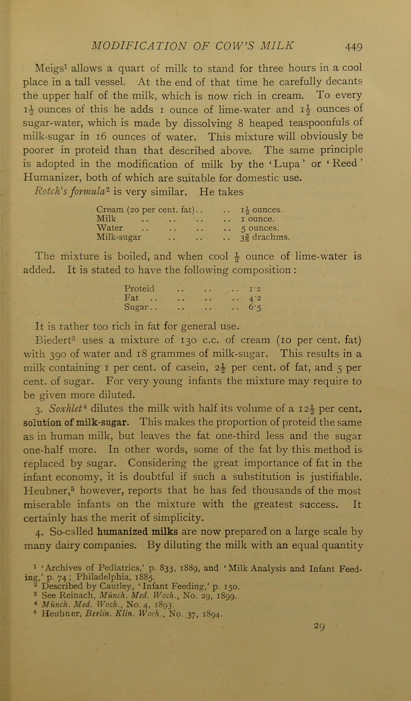 Meigs1 allows a quart of milk to stand for three hours in a cool place in a tall vessel. At the end of that time he carefully decants the upper half of the milk, which is now rich in cream. To every i4 ounces of this he adds i ounce of lime-water and ounces of sugar-water, which is made by dissolving 8 heaped teaspoonfuls of milk-sugar in 16 ounces of water. This mixture will obviously be poorer in proteid than that described above. The same principle is adopted in the modification of milk by the ‘ Lupa ’ or ‘ Reed ’ Humanizer, both of which are suitable for domestic use. Rotch’s formula2 is very similar. He takes Cream (20 per cent, fat).. .. 1J ounces, Milk .. .. .. 1 ounce. Water .. .. .. .. 5 ounces. Milk-sugar .. .. • • 3§ drachms. The mixture is boiled, and when cool \ ounce of lime-water is added. It is stated to have the following composition: Proteid .. .. .. 12 Fat .. .. .. .. 47 Sugar.. .. .. .. 6‘5 It is rather too rich in fat for general use. Biedert3 uses a mixture of 130 c.c. of cream (10 per cent, fat) with 390 of water and 18 grammes of milk-sugar. This results in a milk containing 1 per cent, of casein, per cent, of fat, and 5 per cent, of sugar. For very young infants the mixture may require to be given more diluted. 3. Soxhlet4 dilutes the milk with half its volume of a 12^ per cent, solution of milk-sugar. This makes the proportion of proteid the same as in human milk, but leaves the fat one-third less and the sugar one-half more. In other words, some of the fat by this method is replaced by sugar. Considering the great importance of fat in the infant economy, it is doubtful if such a substitution is justifiable. Heubner,5 however, reports that he has fed thousands of the most miserable infants on the mixture with the greatest success. It certainly has the merit of simplicity. 4. So-called humanized milks are now prepared on a large scale by many dairy companies. By diluting the milk with an equal quantity 1 'Archives of Pediatrics,’ p. 833, 1889, and 'Milk Analysis and Infant Feed- ing,’ p. 74 ; Philadelphia, 1885. 2 Described by Cautley, ‘Infant Feeding,’ p. 150. 3 See Reinach, Munch. Med. Woch., No. 29, 1899. 4 Munch. Med. Woch., No. 4, 1893. 15 Heubner, Berlin. Klin. Woch., No. 37, 1894. 29