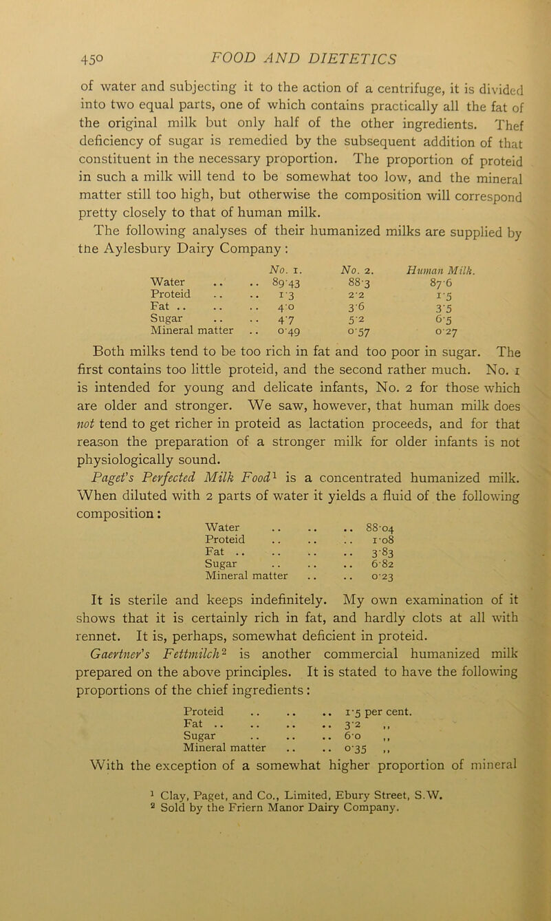 of water and subjecting it to the action of a centrifuge, it is divided into two equal parts, one of which contains practically all the fat of the original milk but only half of the other ingredients. Thef deficiency of sugar is remedied by the subsequent addition of that constituent in the necessary proportion. The proportion of proteid in such a milk will tend to be somewhat too low, and the mineral matter still too high, but otherwise the composition will correspond pretty closely to that of human milk. The following analyses of their humanized milks are supplied by tne Aylesbury Dairy Company : No. 1. No. 2. Human Milk. Water • • .. 8943 88-3 876 Proteid . . 13 2'2 15 Fat .. . . .. 40 3’6 35 Sugar . . .. 47 5'2 65 Mineral matter .. 049 °'57 0 27 Both milks tend to be too rich in fat and too poor in sugar. The first contains too little proteid, and the second rather much. No. i is intended for young and delicate infants, No. 2 for those which are older and stronger. We saw, however, that human milk does not tend to get richer in proteid as lactation proceeds, and for that reason the preparation of a stronger milk for older infants is not physiologically sound. Paget's Perfected Milk Food1 is a concentrated humanized milk. When diluted with 2 parts of water it yields a fluid of the following composition: Water Proteid Fat Sugar Mineral matter .. .. 88'04 ro8 • • 383 682 023 It is sterile and keeps indefinitely. My own examination of it shows that it is certainly rich in fat, and hardly clots at all with rennet. It is, perhaps, somewhat deficient in proteid. Gaevtnev's Fettmilch2 is another commercial humanized milk prepared on the above principles. It is stated to have the following proportions of the chief ingredients : Proteid .. .. .. 1-5 per cent. Fat .. .. .. .. 32 ,, Sugar .. .. .. 6-o ,, Mineral matter .. .. 0-35 ,, With the exception of a somewhat higher proportion of mineral 1 Clay, Paget, and Co., Limited, Ebury Street, S.W. 2 Sold by the Friern Manor Dairy Company.