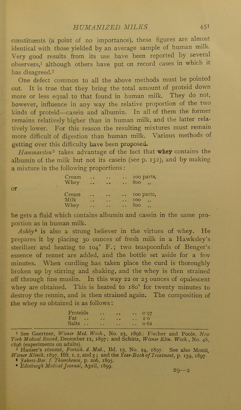 constituents (a point of no importance), these figures are almost identical with those yielded by an average sample of human milk. Very good results from its use have been reported by several observers,1 although others have put on record cases in which it has disagreed.2 One defect common to all the above methods must be pointed out. It is true that they bring the total amount of proteid down more or less equal to that found in human milk. They do not, however, influence in any way the relative proportion of the two kinds of proteid—casein and albumin. In all of them the former remains relatively higher than in human milk, and the latter rela- tively lower. For this reason the resulting mixtures must remain more difficult of digestion than human milk. Various methods of getting over this difficulty have been proposed. Hammarsten3 takes advantage of the fact that whey contains the albumin of the milk but not its casein (see p. 132), and by making a mixture in the following proportions : Cream . . .. 200 parts, Whey • * * .. 800 ,, Cream 100 parts, Milk , . .. 100 ,, Whey .. Soo ,, he gets a fluid which contains albumin and casein in the same pro- portion as in human milk. Ashby4 is also a strong believer in the virtues of whey. He prepares it by placing 30 ounces of fresh milk in a Hawksley’s sterilizer and heating to 104° F.; two teaspoonfuls of Benger’s essence of rennet are added, and the bottle set aside for a few minutes. When curdling has taken place the curd is thoroughly broken up by stirring and shaking, and the whey is then strained off through fine muslin. In this way 22 or 23 ounces of opalescent whey are obtained. This is heated to 180° for twenty minutes to destroy the rennin, and is then strained again. The composition of the whey so obtained is as follows: Proteids .. .. .. 097 Fat .. .. .. .. 20 Salts .. .. .. .. 0 61 1 See Gaertner, Wiener Med. Woch., No. 23, 1896; Fischer and Poole, New York Medical Record, December 11, 1897; and Schiitz, Wiener Klin. Wocli., No. 48, 1896 (experiments on adults). * Hauser's resume, Fortsch. d. Med., Bd. 15, No. 24, 1897. See also Monti, Wiener Klinik, 1897, Hft. x, 2, and 3 ; and the Year-Book of Treatment, p. 159, 1897. * Jahres-Ber. f. Thiercliemie, p. 206, 1895. * Edinburgh Medical Journal, April, 1899. 2g—2