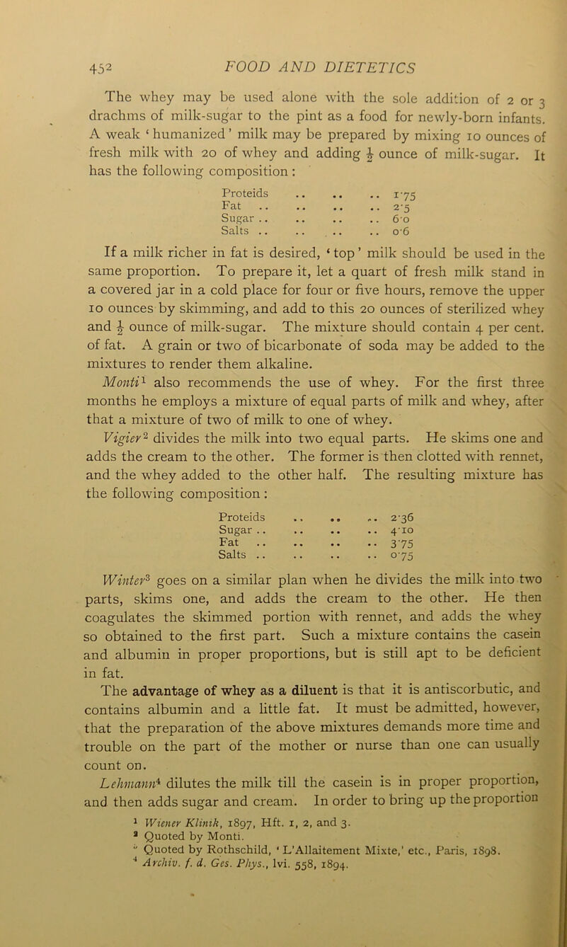 The whey may be used alone with the sole addition of 2 or 3 drachms of milk-sugar to the pint as a food for newly-born infants. A weak ‘ humanized ’ milk may be prepared by mixing 10 ounces of fresh milk with 20 of whey and adding £ ounce of milk-sugar. It has the following composition : Proteids 175 Fat .. .. .. .. 25 Sugar .. .. .. .. 6 0 Salts .. .. .. .. o'6 If a milk richer in fat is desired, ‘ top ’ milk should be used in the same proportion. To prepare it, let a quart of fresh milk stand in a covered jar in a cold place for four or five hours, remove the upper 10 ounces by skimming, and add to this 20 ounces of sterilized whey and \ ounce of milk-sugar. The mixture should contain 4 per cent, of fat. A grain or two of bicarbonate of soda may be added to the mixtures to render them alkaline. Monti1 also recommends the use of whey. For the first three months he employs a mixture of equal parts of milk and whey, after that a mixture of two of milk to one of whey. Vigier2 divides the milk into two equal parts. He skims one and adds the cream to the other. The former is then clotted with rennet, and the whey added to the other half. The resulting mixture has the following composition: Proteids 236 Sugar .. .. .. .. 4-10 Fat 375 Salts .. .. .. .. 075 Winter3 goes on a similar plan when he divides the milk into two parts, skims one, and adds the cream to the other. He then coagulates the skimmed portion with rennet, and adds the whey so obtained to the first part. Such a mixture contains the casein and albumin in proper proportions, but is still apt to be deficient in fat. The advantage of whey as a diluent is that it is antiscorbutic, and contains albumin and a little fat. It must be admitted, however, that the preparation of the above mixtures demands more time and trouble on the part of the mother or nurse than one can usually count on. Lehmann4 dilutes the milk till the casein is in proper proportion, and then adds sugar and cream. In order to bring up the proportion 1 Wiener Klinik, 1897, Hft. 1, 2, and 3. 3 Quoted by Monti. “ Quoted by Rothschild, ‘ L'Allaitement Mixte,’ etc., Paris, 1S98. 4 Archiv. f. d. Ges. Phys., Ivi. 558, 1894.