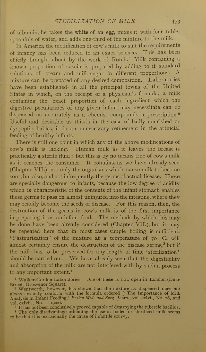 of albumin, he takes the white of an egg, mixes it with four table- spoonfuls of water, and adds one-third of the mixture to the milk. In America the modification of cow’s milk to suit the requirements of infancy has been reduced to an exact science. This has been chiefly brought about by the work of Rotch. Milk containing a known proportion of casein is prepared by adding to it standard solutions of cream and milk-sugar in different proportions. A mixture can be prepared of any desired composition. Laboratories have been established1 in all the principal towns of the United States in which, on the receipt of a physician’s formula, a milk containing the exact proportion of each ingredient which the digestive peculiarities of any given infant may necessitate can be dispensed as accurately as a chemist compounds a prescription.2 Useful and desirable as this is in the case of badly nourished or dyspeptic babies, it is an unnecessary refinement in the artificial feeding of healthy infants. There is still one point in which any of the above modifications of cow’s milk is lacking. Human milk as it leaves the breast is practically a sterile fluid ; but this is by no means true of cow’s milk as it reaches the consumer. It contains, as we have already seen (Chapter VII.), not only the organisms which cause milk to become sour, but also, and not infrequently, the germs of actual disease. These are specially dangerous to infants, because the low degree of acidity which is characteristic of the contents of the infant stomach enables these germs to pass on almost uninjured into the intestine, where they may readily become the seeds of disease. For this reason, then, the destruction of the germs in cow’s milk is of the first importance in preparing it as an infant food. The methods by which this may be done have been already considered (Chapter VII.), but it may be repeated here that in most cases simple boiling is sufficient. ‘ Pasteurization ’ of the mixture at a temperature of 70° C. will almost certainly ensure the destruction of the disease germs,3 but if the milk has to be preserved for any length of time ‘ sterilization ’ should be carried out. We have already seen that the digestibility and absorption of the milk are not interfered with by such a process to any important extent.4 1 Walker-Gordon Laboratories. One of these is now open in London (Duke Street, Grosvenor Square). 2 Wentworth, however, has shown that the mixture as dispensed does not always exactly conform with the formula ordered (‘ The Importance of Milk Analysis in Infant Feeding,’ Boston Med. and Surg. Journ., vol. cxlvi., No. 26, and vol. cxlvii., No. 1, 1902). 3 It has not been conclusively proved capable of destroying the tubercle bacillus. 4 The only disadvantage attending the use of boiled or sterilized milk seems to be that it is occasionally the cause of infantile scurvy.