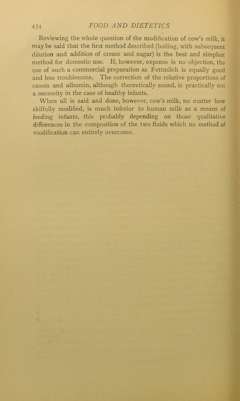 Reviewing the whole question of the modification of cow’s milk, it may be said that the first method described (boiling, with subsequent dilution and addition of cream and sugar) is the best and simplest method for domestic use. If, however, expense is no objection, the use of such a commercial preparation as Fettmilch is equally good and less troublesome. The correction of the relative proportions of casein and albumin, although theoretically sound, is practically not a necessity in the case of healthy infants. When all is said and done, however, cow’s milk, no matter how skilfully modified, is much inferior to human milk as a means of feeding infants, this probably depending on those qualitative differences in the composition of the two fluids which no method of modification can entirely overcome.