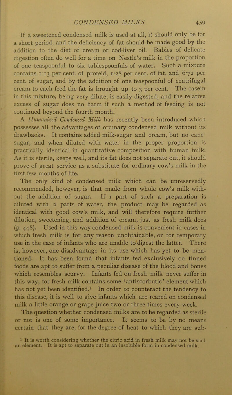 If a sweetened condensed milk is used at all, it should only be tor a short period, and the deficiency of fat should be made good by the addition to the diet of cream or cod-liver oil. Babies of delicate digestion often do well for a time on Nestle’s milk in the proportion of one teaspoonful to six tablespoonfuls of water. Such a mixture contains 1*13 per cent, of proteid, 1-28 per cent, of fat, and 6-72 per cent, of sugar, and by the addition of one teaspoonful of centrifugal cream to each feed the fat is brought up to 3 per cent. The casein in this mixture, being very dilute, is easily digested, and the relative excess of sugar does no harm if such a method of feeding is not continued beyond the fourth month. A Humanized Condensed Milk has recently been introduced which possesses all the advantages of ordinary condensed milk without its drawbacks. It contains added milk-sugar and cream, but no cane sugar, and when diluted with water in the proper proportion is practically identical in quantitative composition with human milk. As it is sterile, keeps well, and its fat does not separate out, it should prove of great service as a substitute for ordinary cow’s milk in the first few months of life. The only kind of condensed milk which can be unreservedly recommended, however, is that made from whole cow’s milk with- out the addition of sugar. If 1 part of such a preparation is diluted with 2 parts of water, the product may be regarded as identical with good cow’s milk, and will therefore require further dilution, sweetening, and addition of cream, just as fresh milk does (p. 448). Used in this way condensed milk is convenient in cases in which fresh milk is for any reason unobtainable, or for temporary use in the case of infants who are unable to digest the latter. There is, however, one disadvantage in its use which has yet to be men- tioned. It has been found that infants fed exclusively on tinned foods are apt to suffer from a peculiar disease of the blood and bones which resembles scurvy. Infants fed on fresh milk never suffer in this way, for fresh milk contains some ‘antiscorbutic’ element which has not yet been identified.1 In order to counteract the tendency to this disease, it is well to give infants which are reared on condensed milk a little orange or grape juice two or three times every week. The question whether condensed milks are to be regarded as sterile or not is one of some importance. It seems to be by no means certain that they are, for the degree of heat to which they are sub- 1 It is worth considering whether the citric acid in fresh milk may not be such an element. It is apt to separate out in an insoluble form in condensed milk.