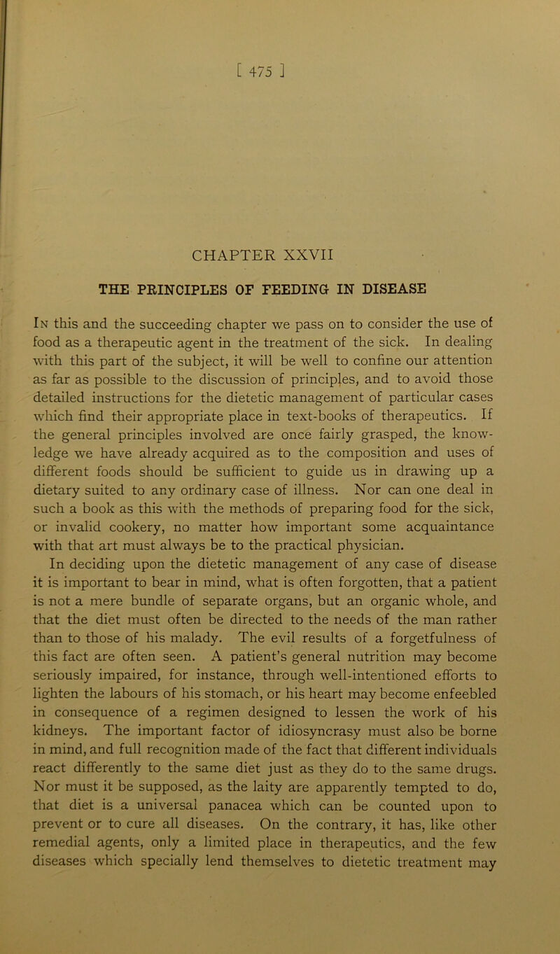 CHAPTER XXVII THE PRINCIPLES OF FEEDING IN DISEASE In this and the succeeding chapter we pass on to consider the use of food as a therapeutic agent in the treatment of the sick. In dealing with this part of the subject, it will be well to confine our attention as far as possible to the discussion of principles, and to avoid those detailed instructions for the dietetic management of particular cases which find their appropriate place in text-books of therapeutics. If the general principles involved are once fairly grasped, the know- ledge we have already acquired as to the composition and uses of different foods should be sufficient to guide us in drawing up a dietary suited to any ordinary case of illness. Nor can one deal in such a book as this with the methods of preparing food for the sick, or invalid cookery, no matter how important some acquaintance with that art must always be to the practical physician. In deciding upon the dietetic management of any case of disease it is important to bear in mind, what is often forgotten, that a patient is not a mere bundle of separate organs, but an organic whole, and that the diet must often be directed to the needs of the man rather than to those of his malady. The evil results of a forgetfulness of this fact are often seen. A patient’s general nutrition may become seriously impaired, for instance, through well-intentioned efforts to lighten the labours of his stomach, or his heart may become enfeebled in consequence of a regimen designed to lessen the work of his kidneys. The important factor of idiosyncrasy must also be borne in mind, and full recognition made of the fact that different individuals react differently to the same diet just as they do to the same drugs. Nor must it be supposed, as the laity are apparently tempted to do, that diet is a universal panacea which can be counted upon to prevent or to cure all diseases. On the contrary, it has, like other remedial agents, only a limited place in therapeutics, and the few diseases which specially lend themselves to dietetic treatment may