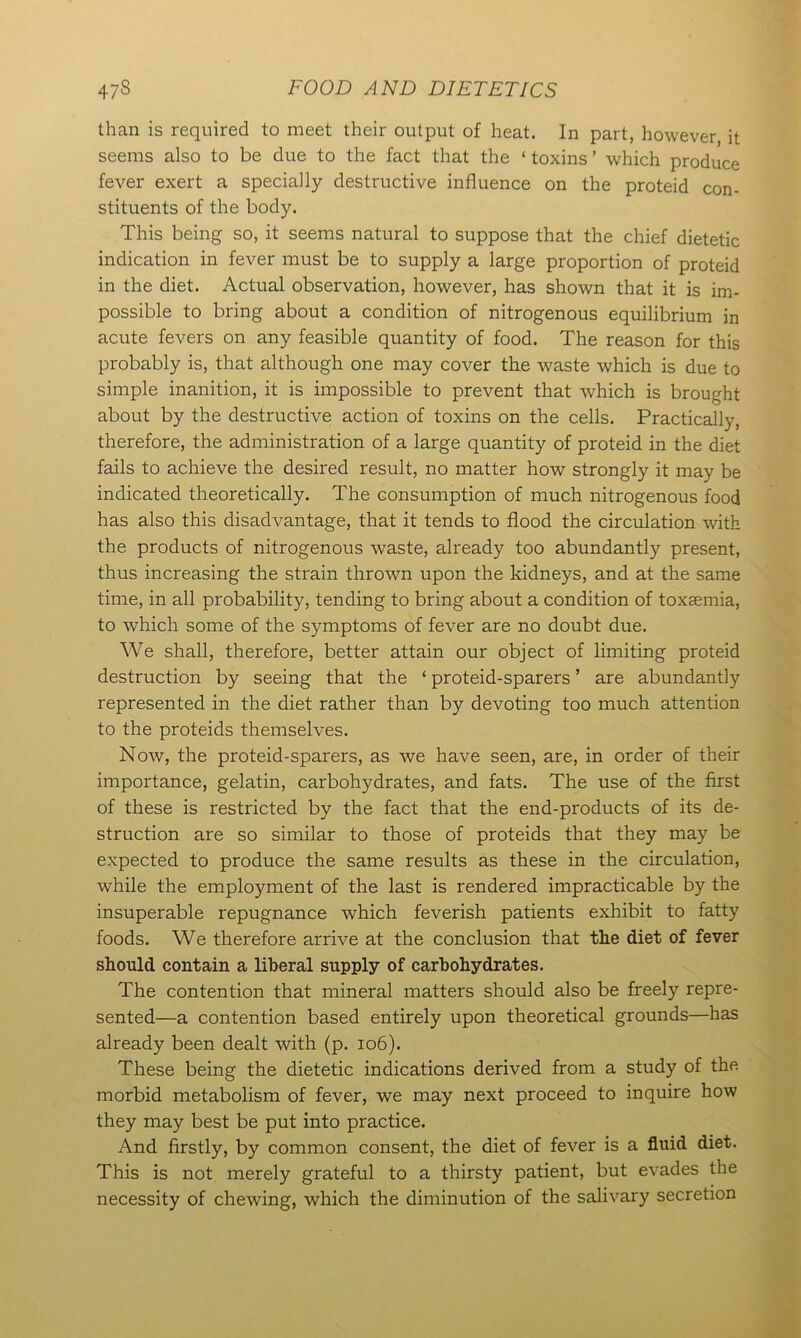 than is required to meet their output of heat. In part, however it seems also to be due to the fact that the ‘ toxins ’ which produce fever exert a specially destructive influence on the proteid con- stituents of the body. This being so, it seems natural to suppose that the chief dietetic indication in fever must be to supply a large proportion of proteid in the diet. Actual observation, however, has shown that it is im- possible to bring about a condition of nitrogenous equilibrium in acute fevers on any feasible quantity of food. The reason for this probably is, that although one may cover the waste which is due to simple inanition, it is impossible to prevent that which is brought about by the destructive action of toxins on the cells. Practically, therefore, the administration of a large quantity of proteid in the diet fails to achieve the desired result, no matter how strongly it may be indicated theoretically. The consumption of much nitrogenous food has also this disadvantage, that it tends to flood the circulation with the products of nitrogenous waste, already too abundantly present, thus increasing the strain thrown upon the kidneys, and at the same time, in all probability, tending to bring about a condition of toxaemia, to which some of the symptoms of fever are no doubt due. We shall, therefore, better attain our object of limiting proteid destruction by seeing that the ‘ proteid-sparers ’ are abundantly represented in the diet rather than by devoting too much attention to the proteids themselves. Now, the proteid-sparers, as we have seen, are, in order of their importance, gelatin, carbohydrates, and fats. The use of the first of these is restricted by the fact that the end-products of its de- struction are so similar to those of proteids that they may be expected to produce the same results as these in the circulation, while the employment of the last is rendered impracticable by the insuperable repugnance which feverish patients exhibit to fatty foods. We therefore arrive at the conclusion that the diet of fever should contain a liberal supply of carbohydrates. The contention that mineral matters should also be freely repre- sented—a contention based entirely upon theoretical grounds—has already been dealt with (p. 106). These being the dietetic indications derived from a study of the morbid metabolism of fever, we may next proceed to inquire how they may best be put into practice. And firstly, by common consent, the diet of fever is a fluid diet. This is not merely grateful to a thirsty patient, but evades the necessity of chewing, which the diminution of the salivary secretion