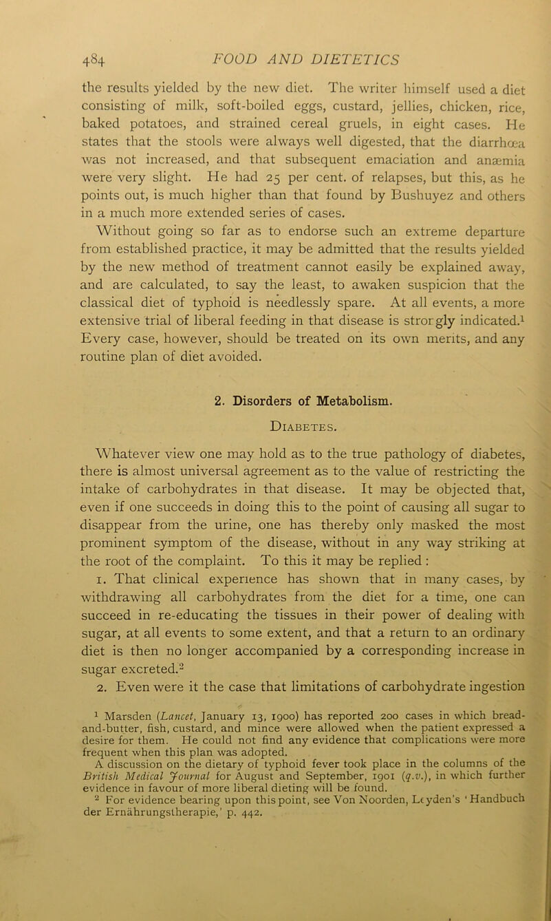 the results yielded by the new diet. The writer himself used a diet consisting of milk, soft-boiled eggs, custard, jellies, chicken, rice, baked potatoes, and strained cereal gruels, in eight cases. He states that the stools were always well digested, that the diarrhoea was not increased, and that subsequent emaciation and anaemia were very slight. He had 25 per cent, of relapses, but this, as he points out, is much higher than that found by Bushuyez and others in a much more extended series of cases. Without going so far as to endorse such an extreme departure from established practice, it may be admitted that the results yielded by the new method of treatment cannot easily be explained away, and are calculated, to say the least, to awaken suspicion that the classical diet of typhoid is needlessly spare. At all events, a more extensive trial of liberal feeding in that disease is strorgly indicated.1 Every case, however, should be treated on its own merits, and any routine plan of diet avoided. 2. Disorders of Metabolism. Diabetes. Whatever view one may hold as to the true pathology of diabetes, there is almost universal agreement as to the value of restricting the intake of carbohydrates in that disease. It may be objected that, even if one succeeds in doing this to the point of causing all sugar to disappear from the urine, one has thereby only masked the most prominent symptom of the disease, without in any way striking at the root of the complaint. To this it may be replied : 1. That clinical experience has shown that in many cases, by withdrawing all carbohydrates from the diet for a time, one can succeed in re-educating the tissues in their power of dealing with sugar, at all events to some extent, and that a return to an ordinary diet is then no longer accompanied by a corresponding increase in sugar excreted.2 2. Even were it the case that limitations of carbohydrate ingestion 1 Marsden (Lancet, January 13, 1900) has reported 200 cases in which bread- and-butter, fish, custard, and mince were allowed when the patient expressed a desire for them. He could not find any evidence that complications were more frequent when this plan was adopted. A discussion on the dietary of typhoid fever took place in the columns of the British Medical Journal for August and September, 1901 (q.v.), in which further evidence in favour of more liberal dieting will be found. 2 For evidence bearing upon this point, see Von Noorden, Leyden’s ‘Handbuch der Ernahrungstherapie,’ p. 442.