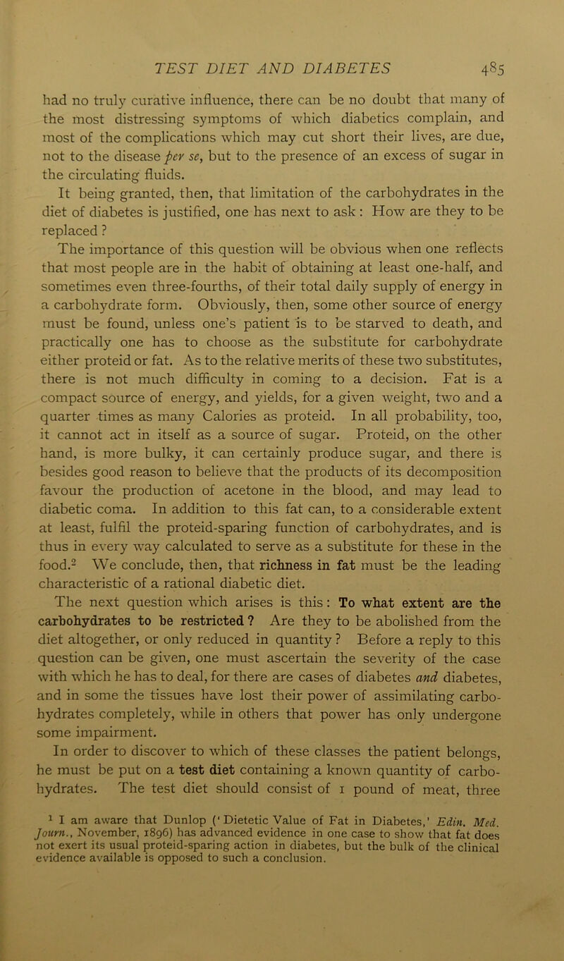 had no truly curative influence, there can be no doubt that many of the most distressing symptoms of which diabetics complain, and most of the complications which may cut short their lives, are due, not to the disease per sc, but to the presence of an excess of sugar in the circulating fluids. It being granted, then, that limitation of the carbohydrates in the diet of diabetes is justified, one has next to ask : How are they to be replaced ? The importance of this question will be obvious when one reflects that most people are in the habit of obtaining at least one-half, and sometimes even three-fourths, of their total daily supply of energy in a carbohydrate form. Obviously, then, some other source of energy must be found, unless one’s patient is to be starved to death, and practically one has to choose as the substitute for carbohydrate either proteid or fat. As to the relative merits of these two substitutes, there is not much difficulty in coming to a decision. Fat is a compact source of energy, and yields, for a given weight, two and a quarter times as many Calories as proteid. In all probability, too, it cannot act in itself as a source of sugar. Proteid, on the other hand, is more bulky, it can certainly produce sugar, and there is besides good reason to believe that the products of its decomposition favour the production of acetone in the blood, and may lead to diabetic coma. In addition to this fat can, to a considerable extent at least, fulfil the proteid-sparing function of carbohydrates, and is thus in every way calculated to serve as a substitute for these in the food.1 2 * * We conclude, then, that richness in fat must be the leading characteristic of a rational diabetic diet. The next question which arises is this: To what extent are the carbohydrates to be restricted ? Are they to be abolished from the diet altogether, or only reduced in quantity ? Before a reply to this question can be given, one must ascertain the severity of the case with which he has to deal, for there are cases of diabetes and diabetes, and in some the tissues have lost their power of assimilating carbo- hydrates completely, while in others that power has only undergone some impairment. In order to discover to which of these classes the patient belongs, he must be put on a test diet containing a known quantity of carbo- hydrates. The test diet should consist of i pound of meat, three 1 I am aware that Dunlop (‘Dietetic Value of Fat in Diabetes,’ Edin. Med. Journ., November, 1896) has advanced evidence in one case to show that fat does not exert its usual proteid-sparing action in diabetes, but the bulk of the clinical evidence available is opposed to such a conclusion.