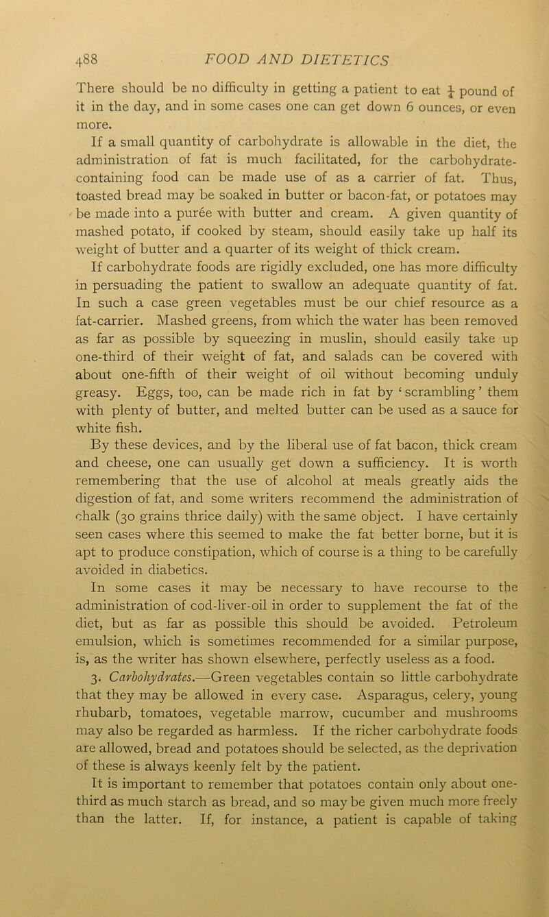 There should be no difficulty in getting a patient to eat £ pound of it in the day, and in some cases one can get down 6 ounces, or even more. If a small quantity of carbohydrate is allowable in the diet, the administration of fat is much facilitated, for the carbohydrate- containing food can be made use of as a carrier of fat. Thus, toasted bread may be soaked in butter or bacon-fat, or potatoes may be made into a puree with butter and cream. A given quantity of mashed potato, if cooked by steam, should easily take up half its weight of butter and a quarter of its weight of thick cream. If carbohydrate foods are rigidly excluded, one has more difficulty in persuading the patient to swallow an adequate quantity of fat. In such a case green vegetables must be our chief resource as a fat-carrier. Mashed greens, from which the water has been removed as far as possible by squeezing in muslin, should easily take up one-third of their weight of fat, and salads can be covered with about one-fifth of their weight of oil without becoming unduly greasy. Eggs, too, can be made rich in fat by ‘ scrambling ’ them with plenty of butter, and melted butter can be used as a sauce for white fish. By these devices, and by the liberal use of fat bacon, thick cream and cheese, one can usually get down a sufficiency. It is worth remembering that the use of alcohol at meals greatly aids the digestion of fat, and some writers recommend the administration of chalk (30 grains thrice daily) with the same object. I have certainly seen cases where this seemed to make the fat better borne, but it is apt to produce constipation, which of course is a thing to be carefully avoided in diabetics. In some cases it may be necessary to have recourse to the administration of cod-liver-oil in order to supplement the fat of the diet, but as far as possible this should be avoided. Petroleum emulsion, which is sometimes recommended for a similar purpose, is, as the writer has shown elsewhere, perfectly useless as a food. 3. Carbohydrates.—Green vegetables contain so little carbohydrate that they may be allowed in every case. Asparagus, celery, young rhubarb, tomatoes, vegetable marrow, cucumber and mushrooms may also be regarded as harmless. If the richer carbohydrate foods are allowed, bread and potatoes should be selected, as the deprivation of these is always keenly felt by the patient. It is important to remember that potatoes contain only about one- third as much starch as bread, and so may be given much more freely than the latter. If, for instance, a patient is capable of taking