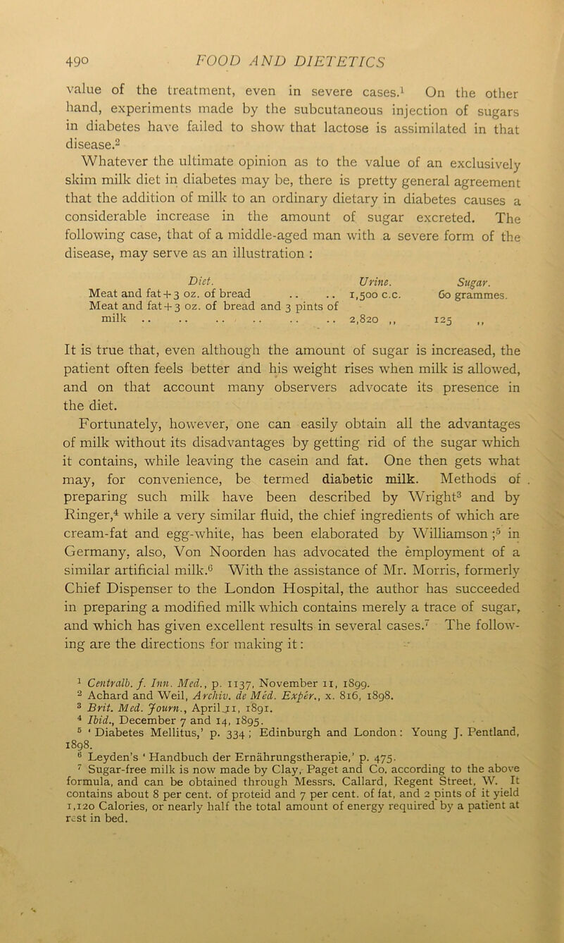 value of the treatment, even in severe cases.1 On the other hand, experiments made by the subcutaneous injection of sugars in diabetes have failed to show that lactose is assimilated in that disease.2 Whatever the ultimate opinion as to the value of an exclusively skim milk diet in diabetes may be, there is pretty general agreement that the addition of milk to an ordinary dietary in diabetes causes a considerable increase in the amount of sugar excreted. The following case, that of a middle-aged man with a severe form of the disease, may serve as an illustration : Diet. Urine. Sit gar. Meat and fat+ 3 oz. of bread .. .. 1,5000.0. 60 grammes. Meat and fat+ 3 oz. of bread and 3 pints of mdk 2,820 ,, 125 It is true that, even although the amount of sugar is increased, the patient often feels better and his weight rises when milk is allowed, and on that account many observers advocate its presence in the diet. Fortunately, however, one can easily obtain all the advantages of milk without its disadvantages by getting rid of the sugar which it contains, while leaving the casein and fat. One then gets what may, for convenience, be termed diabetic milk. Methods of preparing such milk have been described by Wright3 and by Ringer,4 while a very similar fluid, the chief ingredients of which are cream-fat and egg-white, has been elaborated by Williamson ;5 in Germany, also, Von Noorden has advocated the employment of a similar artificial milk.6 With the assistance of Mr. Morris, formerly Chief Dispenser to the London Hospital, the author has succeeded in preparing a modified milk which contains merely a trace of sugar, and which has given excellent results in several cases.7 The follow- ing are the directions for making it: 1 Centralb. f. Inn. Med., p. 1137, November 11, 1S99. 2 Achard and Weil, Archiv. de Med. Exper., x. 816, 1898. 3 Brit. Med. Journ., Apriljx, 1891. 4 Ibid., December 7 and 14, 1895. 5 'Diabetes Mellitus,’ p. 334; Edinburgh and London: Young J. Pentland, 1898. 8 Leyden’s ‘ Handbuch der Ernahrungstherapie,’ p. 475. 7 Sugar-free milk is now made by Clay, Paget and Co. according to the above formula, and can be obtained through Messrs. Callard, Regent Street, W. It contains about 8 per cent, of proteid and 7 per cent, of fat, and 2 pints of it yield 1,120 Calories, or nearly half the total amount of energy required by a patient at rest in bed.