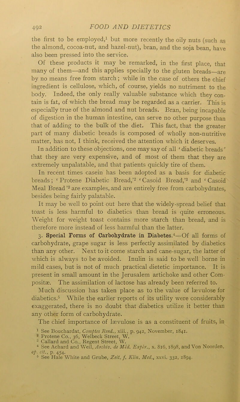 the first to be employed,1 but more recently the oily nuts (such as the almond, cocoa-nut, and hazel-nut), bran, and the soja bean, have also been pressed into the service. Of these products it may be remarked, in the first place, that many of them—and this applies specially to the gluten breads are by no means free from starch; while in the case of others the chief ingredient is cellulose, which, of course, yields no nutriment to the body. Indeed, the only really valuable substance which they con- tain is fat, of which the bread may be regarded as a carrier. This is especially true of the almond and nut breads. Bran, being incapable of digestion in the human intestine, can serve no other purpose than that of adding to the bulk of the diet. This fact, that the greater part of many diabetic breads is composed of wholly non-nutritive matter, has not, I think, received the attention which it deserves. In addition to these objections, one may say of all ‘ diabetic breads ’ that they are very expensive, and of most of them that they are extremely unpalatable, and that patients quickly tire of them. In recent times casein has been adopted as a basis for diabetic breads ; ‘ Protene Diabetic Bread,’2 ‘ Casoid Bread,’3 and ‘ Casoid Meal Bread ’3 are examples, and are entirely free from carbohydrates, besides being fairly palatable. It may be well to point out here that the widely-spread belief that toast is less harmful to diabetics than bread is quite erroneous. Weight for weight toast contains more starch than bread, and is therefore more instead of less harmful than the latter. 3. Special Forms of Carbohydrate in Diabetes.1—Of all forms of carbohydrate, grape sugar is less perfectly assimilated by diabetics than any other. Next to it come starch and cane-sugar, the latter of which is always to be avoided. Inulin is said to be well borne in mild cases, but is not of much practical dietetic importance. It is present in small amount in the Jerusalem artichoke and other Com- positse. The assimilation of lactose has already been referred to. Much discussion has taken place as to the value of laevulose for diabetics.5 While the earlier reports of its utility were considerably exaggerated, there is no doubt that diabetics utilize it better than any other form of carbohydrate. The chief importance of laevulose is as a constituent of fruits, in 1 See Bouchardat, Comptes Rend., xiii., p. 942, November, 1841. 2 Protene Co., 36, Welbeck Street, W. 3 Callard and Co., Regent Street, W. 4 See Achard and Weil, Archiv. de Med. Exper., x. S16, 1S98, and Von Noorden, 0/. cit., p. 454. 5 See Hale White and Grube, Zeit. j. Klin. Med., xxvi. 332, 1894.
