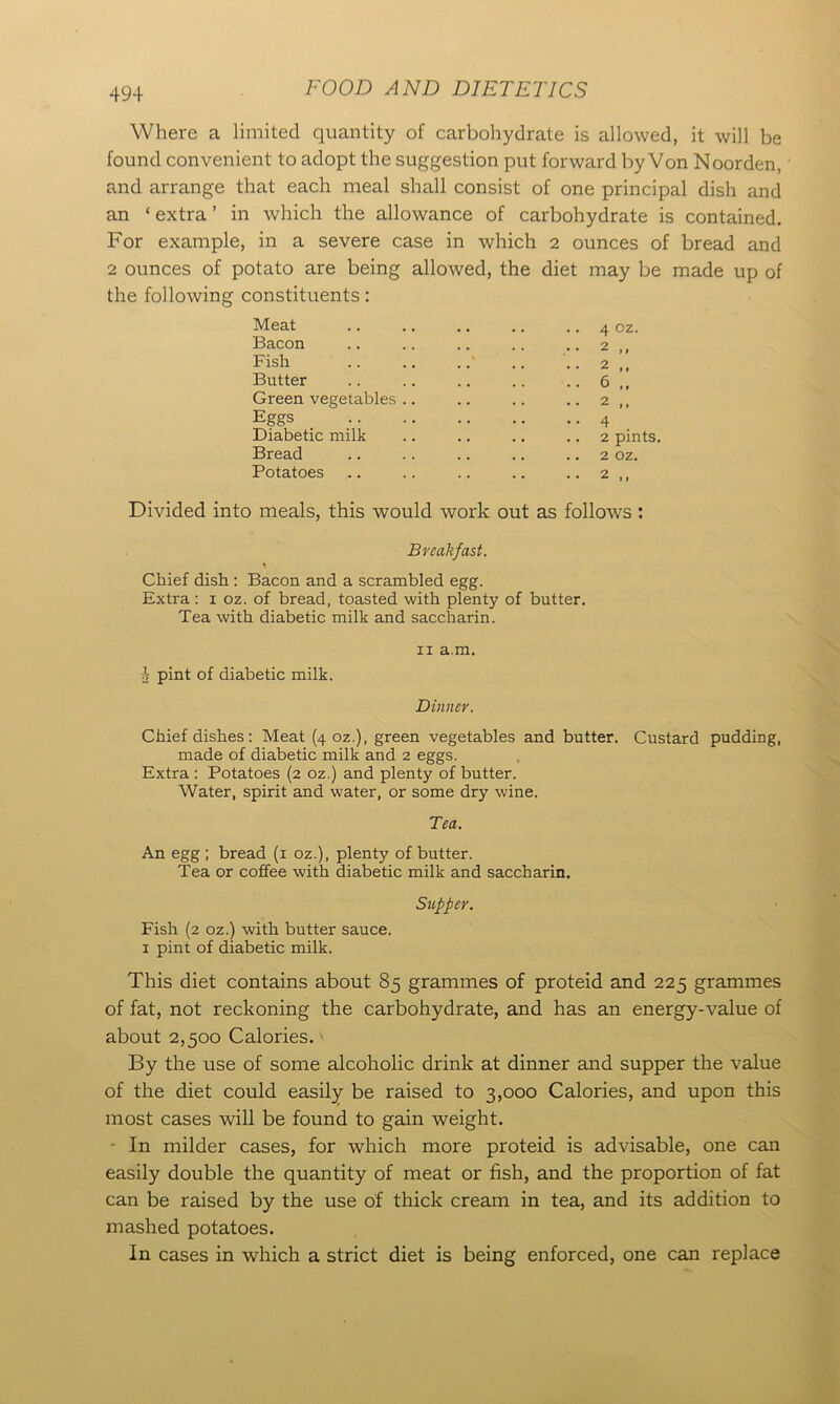 Where a limited quantity of carbohydrate is allowed, it will be found convenient to adopt the suggestion put forward by Von Noorden, and arrange that each meal shall consist of one principal dish and an ‘ extra ’ in which the allowance of carbohydrate is contained. For example, in a severe case in which 2 ounces of bread and 2 ounces of potato are being allowed, the diet may be made up of the following constituents: Meat Bacon Fish Butter Green vegetables Eggs Diabetic milk Bread Potatoes ,.. 4 cz. 2 ,, 2 ,, 6 „ 2 ,, 4 2 pints. 2 oz. 2 Divided into meals, this would work out as follows : Breakfast. \ Chief dish : Bacon and a scrambled egg. Extra: x oz. of bread, toasted with plenty of butter. Tea with diabetic milk and saccharin. sj pint of diabetic milk. 11 a.m. Dinner. Chief dishes: Meat (4 oz.), green vegetables and butter. Custard pudding, made of diabetic milk and 2 eggs. Extra : Potatoes (2 oz.) and plenty of butter. Water, spirit and water, or some dry wine. Tea. An egg ; bread (1 oz.), plenty of butter. Tea or coffee with diabetic milk and saccharin. Supper. Fish (2 oz.) with butter sauce. 1 pint of diabetic milk. This diet contains about 85 grammes of proteid and 225 grammes of fat, not reckoning the carbohydrate, and has an energy-value of about 2,500 Calories. \ By the use of some alcoholic drink at dinner and supper the value of the diet could easily be raised to 3,000 Calories, and upon this most cases will be found to gain weight. In milder cases, for which more proteid is advisable, one can easily double the quantity of meat or fish, and the proportion of fat can be raised by the use of thick cream in tea, and its addition to mashed potatoes. In cases in which a strict diet is being enforced, one can replace