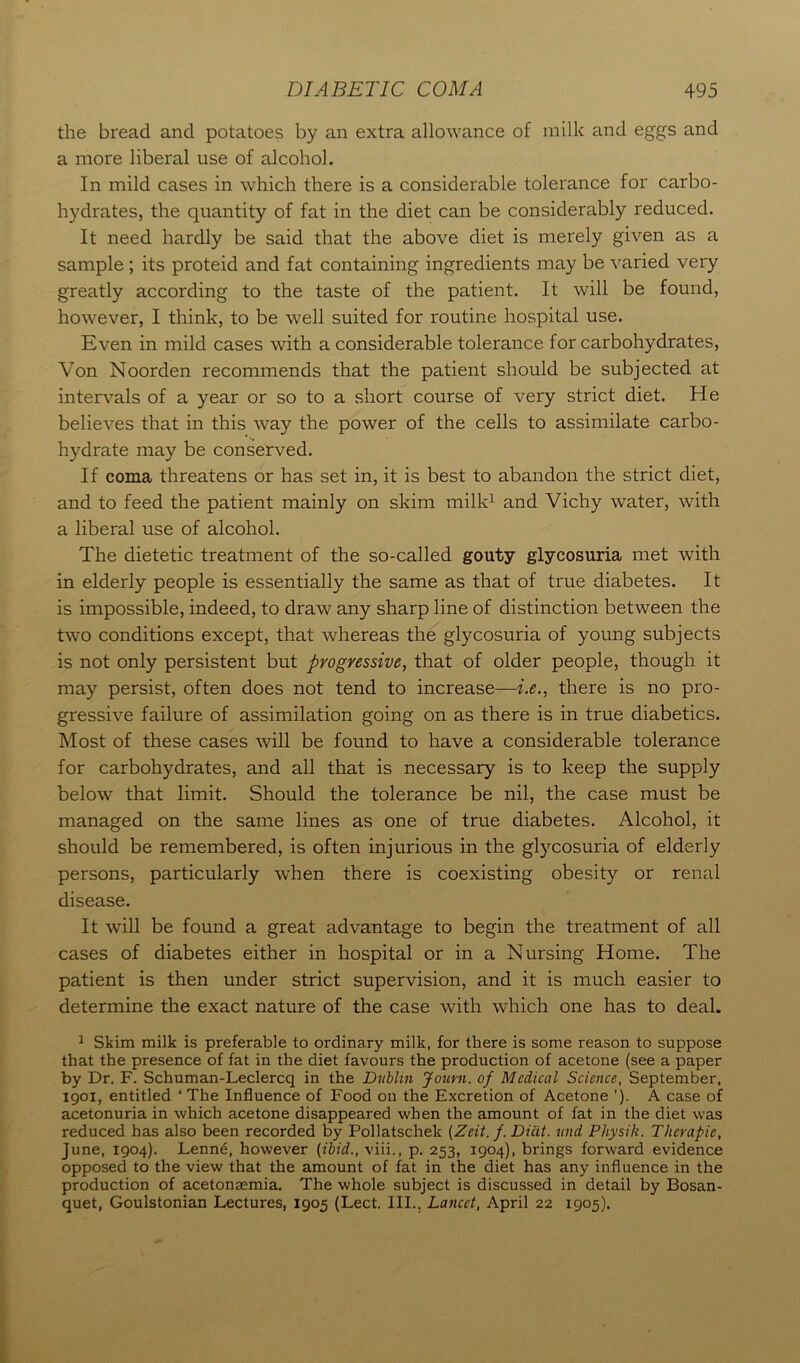 the bread and potatoes by an extra allowance of milk and eggs and a more liberal use of alcohol. In mild cases in which there is a considerable tolerance for carbo- hydrates, the quantity of fat in the diet can be considerably reduced. It need hardly be said that the above diet is merely given as a sample ; its proteid and fat containing ingredients may be varied very greatly according to the taste of the patient. It will be found, however, I think, to be well suited for routine hospital use. Even in mild cases with a considerable tolerance for carbohydrates, Von Noorden recommends that the patient should be subjected at intervals of a year or so to a short course of very strict diet. He believes that in this way the power of the cells to assimilate carbo- hydrate may be conserved. If coma threatens or has set in, it is best to abandon the strict diet, and to feed the patient mainly on skim milk1 and Vichy water, with a liberal use of alcohol. The dietetic treatment of the so-called gouty glycosuria met with in elderly people is essentially the same as that of true diabetes. It is impossible, indeed, to draw any sharp line of distinction between the two conditions except, that whereas the glycosuria of young subjects is not only persistent but progressive, that of older people, though it may persist, often does not tend to increase—i.e., there is no pro- gressive failure of assimilation going on as there is in true diabetics. Most of these cases will be found to have a considerable tolerance for carbohydrates, and all that is necessary is to keep the supply below that limit. Should the tolerance be nil, the case must be managed on the same lines as one of true diabetes. Alcohol, it should be remembered, is often injurious in the glycosuria of elderly persons, particularly when there is coexisting obesity or renal disease. It will be found a great advantage to begin the treatment of all cases of diabetes either in hospital or in a Nursing Home. The patient is then under strict supervision, and it is much easier to determine the exact nature of the case with which one has to deal. 1 Skim milk is preferable to ordinary milk, for there is some reason to suppose that the presence of fat in the diet favours the production of acetone (see a paper by Dr. F. Schuman-Leclercq in the Dublin Journ. of Medical Science, September, igoi, entitled ‘ The Influence of Food on the Excretion of Acetone ’)• A case of acetonuria in which acetone disappeared when the amount of fat in the diet was reduced has also been recorded by Pollatschek (Zeit. f. Dicit. und Pliysik. Therapic, June, 1904). Lenne, however (ibid., viii., p. 253, 1904), brings forward evidence opposed to the view that the amount of fat in the diet has any influence in the production of acetonaemia. The whole subject is discussed in detail by Bosan- quet, Goulstonian Lectures, 1905 (Lect. III.. Lancet, April 22 1905).