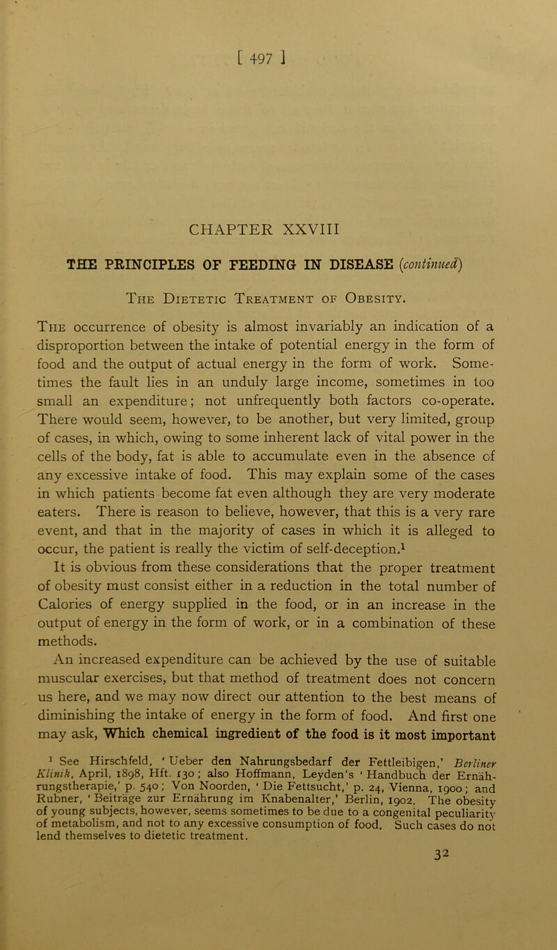 CHAPTER XXVIII THE PRINCIPLES OF FEEDING IN DISEASE (continued) The Dietetic Treatment of Obesity. The occurrence of obesity is almost invariably an indication of a disproportion between the intake of potential energy in the form of food and the output of actual energy in the form of work. Some- times the fault lies in an unduly large income, sometimes in too small an expenditure; not unfrequently both factors co-operate. There would seem, however, to be another, but very limited, group of cases, in which, owing to some inherent lack of vital power in the cells of the body, fat is able to accumulate even in the absence of any excessive intake of food. This may explain some of the cases in which patients become fat even although they are very moderate eaters. There is reason to believe, however, that this is a very rare event, and that in the majority of cases in which it is alleged to occur, the patient is really the victim of self-deception.1 It is obvious from these considerations that the proper treatment of obesity must consist either in a reduction in the total number of Calories of energy supplied in the food, or in an increase in the output of energy in the form of work, or in a combination of these methods. An increased expenditure can be achieved by the use of suitable muscular exercises, but that method of treatment does not concern us here, and we may now direct our attention to the best means of diminishing the intake of energy in the form of food. And first one may ask, Which chemical ingredient of the food is it most important 1 See Hirschfeld, ' Ueber den Nahrungsbedarf der Fettleibigen,’ Berliner Klinik, April, 1898, Hft. 130 ; also Hoffmann, Leyden’s ' Handbuch der Erniih- rungstherapie,’ p. 540; Von Noorden, ‘ Die Fettsucht,’ p. 24, Vienna, 1900; and Rubner, ' Beitrage zur Ernahrung im Knabenalter,’ Berlin, 1902. The obesity of young subjects, however, seems sometimes to be due to a congenital peculiarity of metabolism, and not to any excessive consumption of food. Such cases do not lend themselves to dietetic treatment. 32