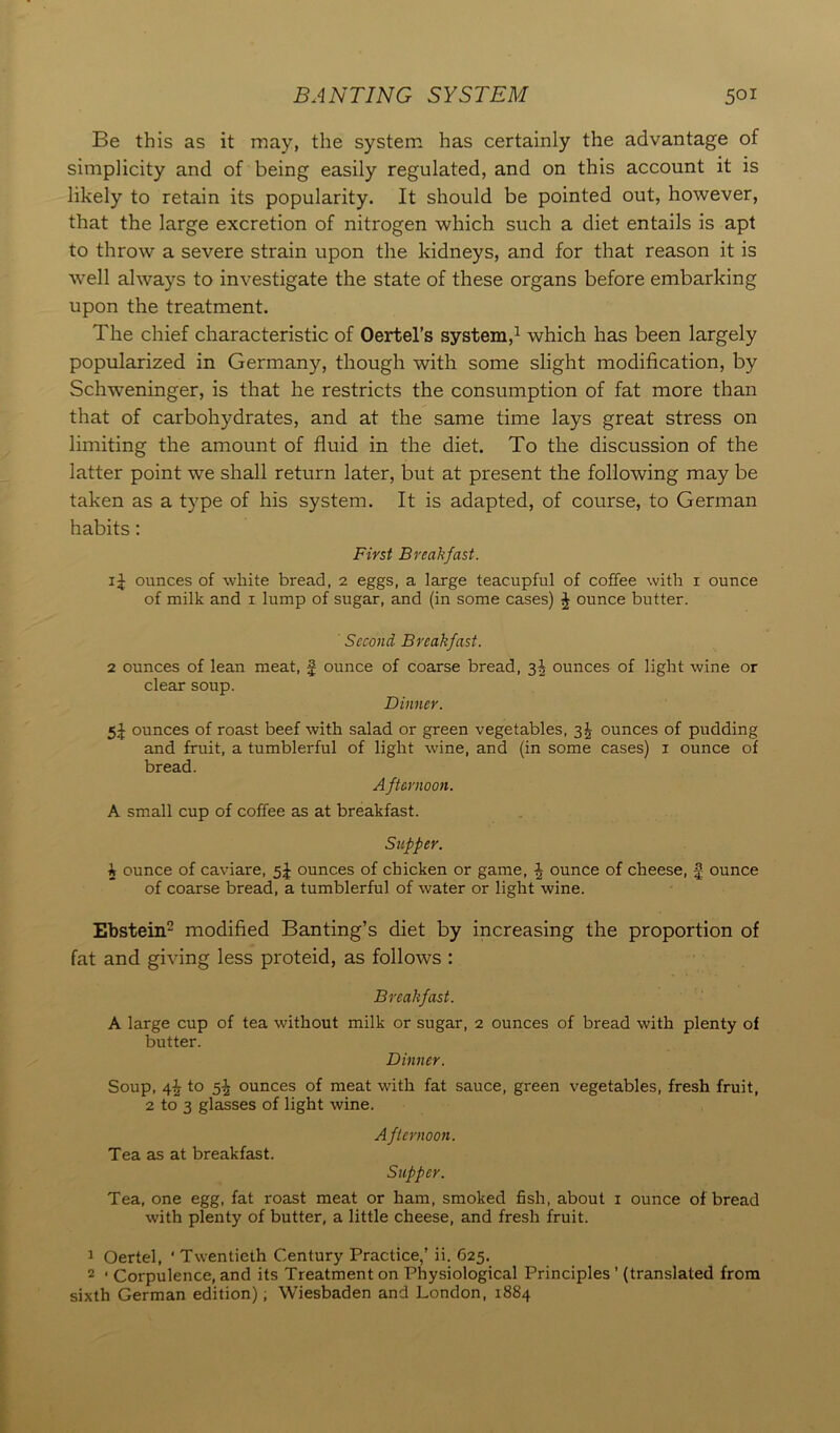 BANTING SYSTEM 5oi Be this as it may, the system has certainly the advantage of simplicity and of being easily regulated, and on this account it is likely to retain its popularity. It should be pointed out, however, that the large excretion of nitrogen which such a diet entails is apt to throw a severe strain upon the kidneys, and for that reason it is well always to investigate the state of these organs before embarking upon the treatment. The chief characteristic of Oertel’s system,1 which has been largely popularized in Germany, though with some slight modification, by Schweninger, is that he restricts the consumption of fat more than that of carbohydrates, and at the same time lays great stress on limiting the amount of fluid in the diet. To the discussion of the latter point we shall return later, but at present the following may be taken as a type of his system. It is adapted, of course, to German habits: First Breakfast. ij ounces of white bread, 2 eggs, a large teacupful of coffee with 1 ounce of milk and 1 lump of sugar, and (in some cases) J ounce butter. Second Breakfast. 2 ounces of lean meat, f ounce of coarse bread, 3^ ounces of light wine or clear soup. Dinner. 5J ounces of roast beef with salad or green vegetables, 3^ ounces of pudding and fruit, a tumblerful of light wine, and (in some cases) 1 ounce of bread. Afternoon. A small cup of coffee as at breakfast. Supper. 5 ounce of caviare, 5J ounces of chicken or game, J ounce of cheese, § ounce of coarse bread, a tumblerful of water or light wine. Ebstein2 modified Banting’s diet by increasing the proportion of fat and giving less proteid, as follows : Breakfast. A large cup of tea without milk or sugar, 2 ounces of bread with plenty of butter. Dinner. Soup, 4^ to 5J ounces of meat with fat sauce, green vegetables, fresh fruit, 2 to 3 glasses of light wine. Afternoon. Tea as at breakfast. Supper. Tea, one egg, fat roast meat or ham, smoked fish, about 1 ounce of bread with plenty of butter, a little cheese, and fresh fruit. 1 Oertel, ‘ Twentieth Century Practice,’ ii. 625. 2 ‘ Corpulence, and its Treatment on Physiological Principles ’ (translated from sixth German edition); Wiesbaden and London, 1884