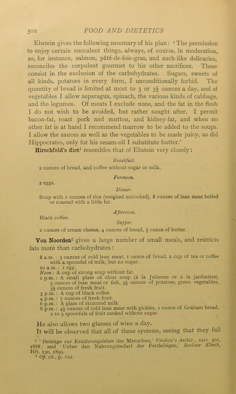 Ebstein gives the following summary of his plan : ‘ The permission to enjoy certain succulent things, always, of course, in moderation, as, for instance, salmon, pate-de-foie-gras, and such-like delicacies, reconciles the corpulent gourmet to his other sacrifices. These consist in the exclusion of the carbohydrates. Sugars, sweets of all kinds, potatoes in every form, I unconditionally forbid. The quantity of bread is limited at most to 3 or 3^ ounces a day, and of vegetables I allow asparagus, spinach, the various kinds of cabbage, and the legumes. Of meats I exclude none, and the fat in the flesh I do not wish to be avoided, but rather sought after. I permit bacon-fat, roast pork and mutton, and kidney-fat, and when no other fat is at hand I recommend marrow to be added to the soups. I allow the sauces as well as the vegetables to be made juicy, as did Hippocrates, only for his sesam-oil I substitute butter.’ Hirschfeld’s diet1 resembles that of Ebstein very closely: Breakfast. 2 ounces of bread, and coffee without sugar or milk. Forenoon. 2 eggs. Dinner. Soup with 2 ounces of rice (weighed uncooked), 8 ounces of lean meat boiled or roasted with a little fat. Black coffee. A fternoon. Supper. 2 ounces of cream cheese, 4 ounces of bread, £ ounce of butter. Von Noorden2 gives a large number of small meals, and restricts fats more than carbohydrates : 8 a.m.: 3 ounces of cold lean meat, 1 ounce of bread, a cup of tea or coffee with a spoonful of milk, but no sugar. 10 a.m.: 1 egg. Noon: A cup of strong soup without fat. 1 p.m.: A small plate of clear soup (a la Julienne or a la jardiniere), 5 ounces of lean meat or fish, 3J ounces of potatoes, green vegetables, 3\ ounces of fresh fruit. 3 p.m.: A cup of black coffee. 4 p.m.: 7 ounces of fresh fruit. 6 p.m.: A glass of skimmed milk. 8 p.m.: 44 ounces of cold lean meat with pickles, 1 ounce of Graham bread, 2 to 3 spoonfuls of fruit cooked without sugar. He also allows two glasses of wine a day. It will be observed that all of these systems, seeing that they fall 1 ‘ Beitrage zur Ernahrungslehre des Menschen,’ Virchow's Archiv., c.xiv. 301, 1888; and ‘Ueber den Nahrungsbedarf der Fettleibigen,’ Berliner Khmh, Hft. 130, 1899.