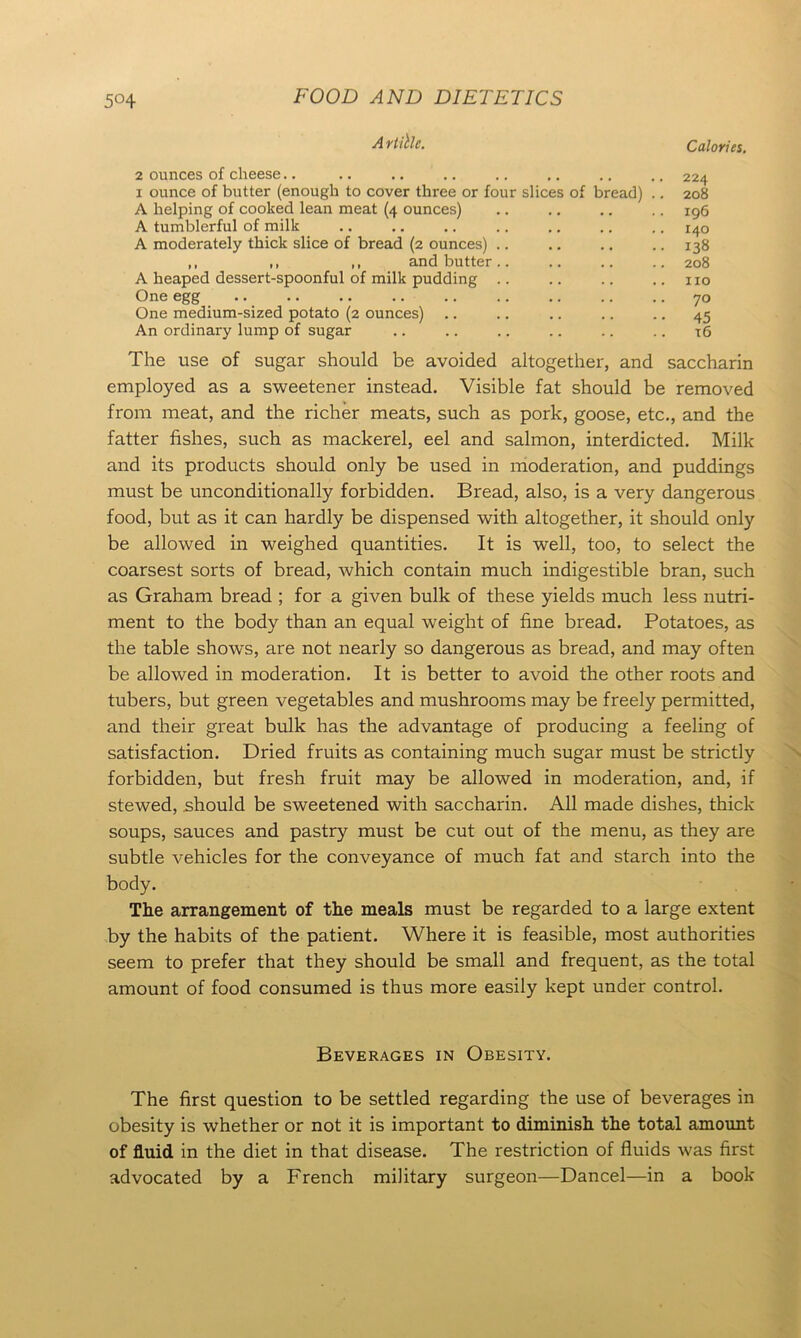 A rtille. Calories. 2 ounces of cheese.. .. .. .. .. .. .. .. 224 1 ounce of butter (enough to cover three or four slices of bread) .. 208 A helping of cooked lean meat (4 ounces) .. 196 A tumblerful of milk .. .. .. .. .. .. .. 140 A moderately thick slice of bread (2 ounces) .. .. .. .. 138 ,, ,, ,, and butter.. .. .. .. 208 A heaped dessert-spoonful of milk pudding .. .. .. .. no One egg .. 70 One medium-sized potato (2 ounces) .. .. .. .. .. 45 An ordinary lump of sugar .. .. .. .. .. .. 16 The use of sugar should be avoided altogether, and saccharin employed as a sweetener instead. Visible fat should be removed from meat, and the richer meats, such as pork, goose, etc., and the fatter fishes, such as mackerel, eel and salmon, interdicted. Milk and its products should only be used in moderation, and puddings must be unconditionally forbidden. Bread, also, is a very dangerous food, but as it can hardly be dispensed with altogether, it should only be allowed in weighed quantities. It is well, too, to select the coarsest sorts of bread, which contain much indigestible bran, such as Graham bread ; for a given bulk of these yields much less nutri- ment to the body than an equal weight of fine bread. Potatoes, as the table shows, are not nearly so dangerous as bread, and may often be allowed in moderation. It is better to avoid the other roots and tubers, but green vegetables and mushrooms may be freely permitted, and their great bulk has the advantage of producing a feeling of satisfaction. Dried fruits as containing much sugar must be strictly forbidden, but fresh fruit may be allowed in moderation, and, if stewed, should be sweetened with saccharin. All made dishes, thick soups, sauces and pastry must be cut out of the menu, as they are subtle vehicles for the conveyance of much fat and starch into the body. The arrangement of the meals must be regarded to a large extent by the habits of the patient. Where it is feasible, most authorities seem to prefer that they should be small and frequent, as the total amount of food consumed is thus more easily kept under control. Beverages in Obesity. The first question to be settled regarding the use of beverages in obesity is whether or not it is important to diminish the total amount of fluid in the diet in that disease. The restriction of fluids was first advocated by a French military surgeon—Dancel—in a book