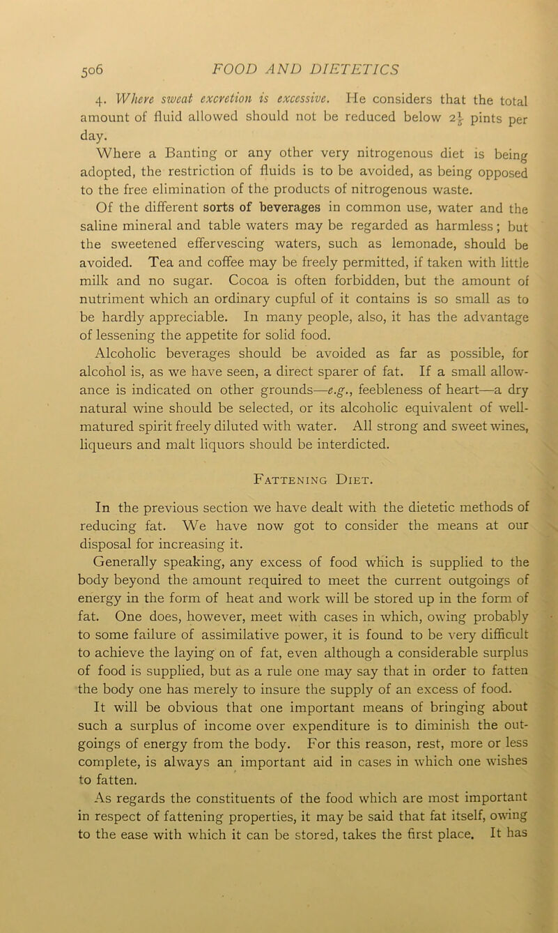 4. Where sweat excretion is excessive. He considers that the total amount of fluid allowed should not be reduced below 2\ pints per day. Where a Banting or any other very nitrogenous diet is being adopted, the restriction of fluids is to be avoided, as being opposed to the free elimination of the products of nitrogenous waste. Of the different sorts of beverages in common use, water and the saline mineral and table waters may be regarded as harmless; but the sweetened effervescing waters, such as lemonade, should be avoided. Tea and coffee may be freely permitted, if taken with little milk and no sugar. Cocoa is often forbidden, but the amount of nutriment which an ordinary cupful of it contains is so small as to be hardly appreciable. In many people, also, it has the advantage of lessening the appetite for solid food. Alcoholic beverages should be avoided as far as possible, for alcohol is, as we have seen, a direct sparer of fat. If a small allow- ance is indicated on other grounds—e.g., feebleness of heart—a dry natural wine should be selected, or its alcoholic equivalent of well- matured spirit freely diluted with water. All strong and sweet wines, liqueurs and malt liquors should be interdicted. Fattening Diet. In the previous section we have dealt with the dietetic methods of reducing fat. We have now got to consider the means at our disposal for increasing it. Generally speaking, any excess of food which is supplied to the body beyond the amount required to meet the current outgoings of energy in the form of heat and work will be stored up in the form of fat. One does, however, meet with cases in which, owing probably to some failure of assimilative power, it is found to be very difficult to achieve the laying on of fat, even although a considerable surplus of food is supplied, but as a rule one may say that in order to fatten the body one has merely to insure the supply of an excess of food. It will be obvious that one important means of bringing about such a surplus of income over expenditure is to diminish the out- goings of energy from the body. For this reason, rest, more or less complete, is always an important aid in cases in which one wishes to fatten. As regards the constituents of the food which are most important in respect of fattening properties, it may be said that fat itself, owing to the ease with which it can be stored, takes the first place. It has