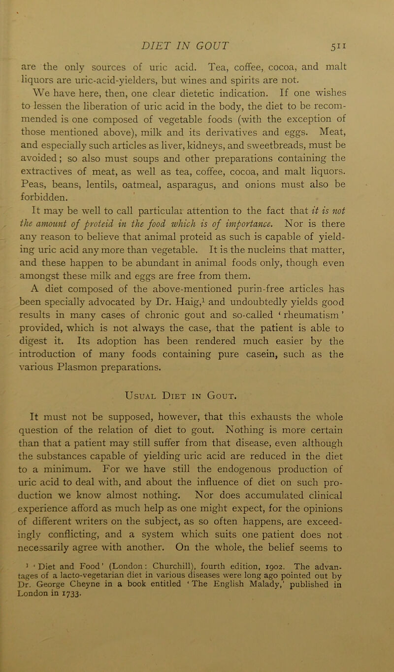 are the only sources of uric acid. Tea, coffee, cocoa, and malt liquors are uric-acid-yielders, but wines and spirits are not. We have here, then, one clear dietetic indication. If one wishes to lessen the liberation of uric acid in the body, the diet to be recom- mended is one composed of vegetable foods (with the exception of those mentioned above), milk and its derivatives and eggs. Meat, and especially such articles as liver, kidneys, and sweetbreads, must be avoided; so also must soups and other preparations containing the extractives of meat, as well as tea, coffee, cocoa, and malt liquors. Peas, beans, lentils, oatmeal, asparagus, and onions must also be forbidden. It may be well to call particular attention to the fact that it is not the amount of proteid in the food which is of importance. Nor is there any reason to believe that animal proteid as such is capable of yield- ing uric acid any more than vegetable. It is the nucleins that matter, and these happen to be abundant in animal foods only, though even amongst these milk and eggs are free from them. A diet composed of the above-mentioned purin-free articles has been specially advocated by Dr. Haig,1 and undoubtedly yields good results in many cases of chronic gout and so-called ‘ rheumatism ’ provided, which is not always the case, that the patient is able to digest it. Its adoption has been rendered much easier by the introduction of many foods containing pure casein, such as the various Plasmon preparations. Usual Diet in Gout. It must not be supposed, however, that this exhausts the whole question of the relation of diet to gout. Nothing is more certain than that a patient may still suffer from that disease, even although the substances capable of yielding uric acid are reduced in the diet to a minimum. For we have still the endogenous production of uric acid to deal with, and about the influence of diet on such pro- duction we know almost nothing. Nor does accumulated clinical experience afford as much help as one might expect, for the opinions of different writers on the subject, as so often happens, are exceed- ingly conflicting, and a system which suits one patient does not necessarily agree with another. On the whole, the belief seems to 1 ‘Diet and Food’ (London: Churchill), fourth edition, 1902. The advan- tages of a lacto-vegetarian diet in various diseases were long ago pointed out by Dr. George Cheyne in a book entitled ‘The English Malady,’ published in London in 1733.