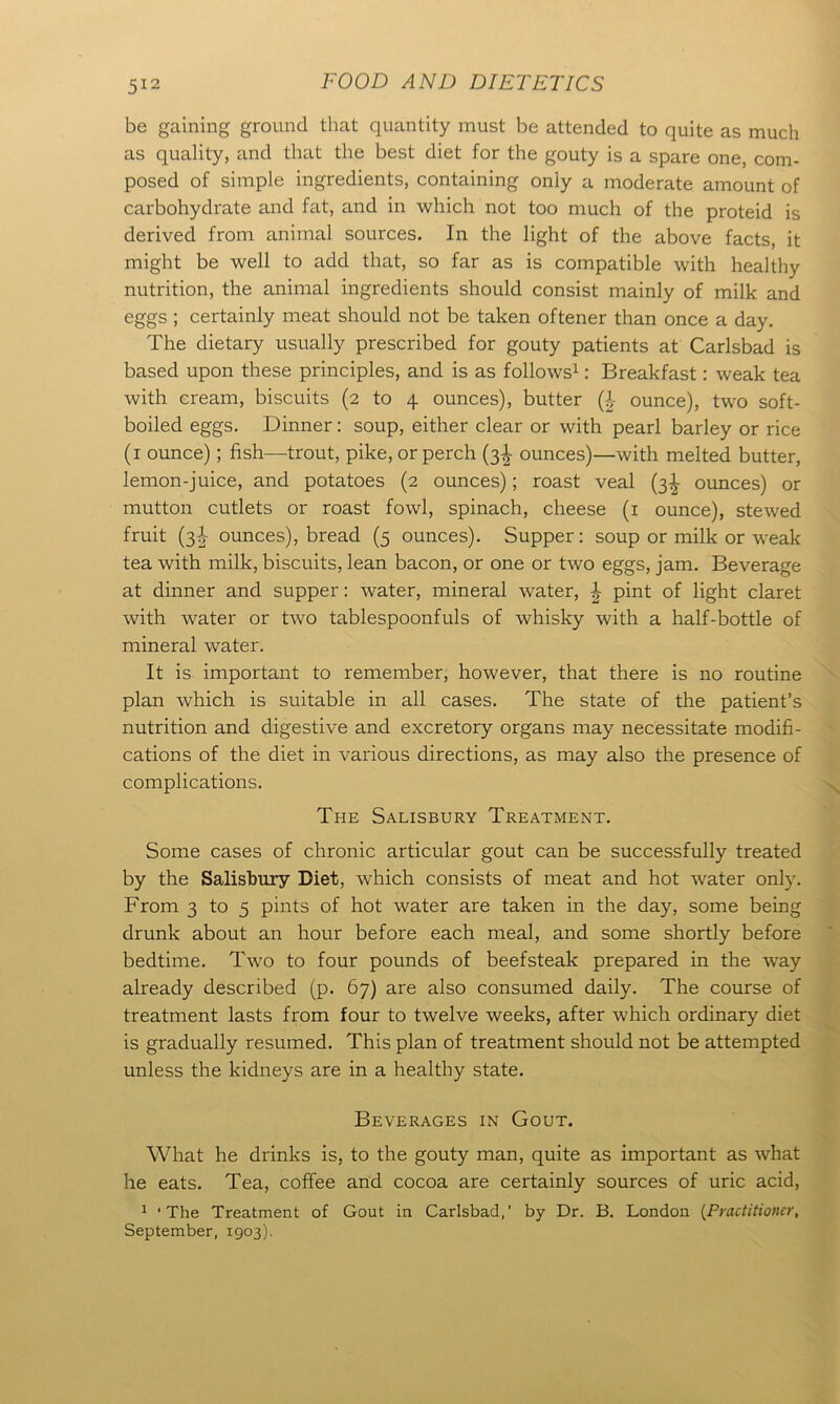 be gaining ground that quantity must be attended to quite as much as quality, and that the best diet for the gouty is a spare one, com- posed of simple ingredients, containing only a moderate amount of carbohydrate and fat, and in which not too much of the proteid is derived from animal sources. In the light of the above facts, it might be well to add that, so far as is compatible with healthy nutrition, the animal ingredients should consist mainly of milk and eggs ; certainly meat should not be taken oftener than once a day. The dietary usually prescribed for gouty patients at Carlsbad is based upon these principles, and is as follows1: Breakfast: weak tea with cream, biscuits (2 to 4 ounces), butter (\ ounce), two soft- boiled eggs. Dinner: soup, either clear or with pearl barley or rice (1 ounce); fish—trout, pike, or perch (3I ounces)—with melted butter, lemon-juice, and potatoes (2 ounces); roast veal (3d- ounces) or mutton cutlets or roast fowl, spinach, cheese (1 ounce), stewed fruit (3I ounces), bread (5 ounces). Supper: soup or milk or weak tea with milk, biscuits, lean bacon, or one or two eggs, jam. Beverage at dinner and supper: water, mineral water, \ pint of light claret with water or two tablespoonfuls of whisky with a half-bottle of mineral water. It is important to remember, however, that there is no routine plan which is suitable in all cases. The state of the patient’s nutrition and digestive and excretory organs may necessitate modifi- cations of the diet in various directions, as may also the presence of complications. The Salisbury Treatment. Some cases of chronic articular gout can be successfully treated by the Salisbury Diet, which consists of meat and hot water only. From 3 to 5 pints of hot water are taken in the day, some being drunk about an hour before each meal, and some shortly before bedtime. Two to four pounds of beefsteak prepared in the way already described (p. 67) are also consumed daily. The course of treatment lasts from four to twelve weeks, after which ordinary diet is gradually resumed. This plan of treatment should not be attempted unless the kidneys are in a healthy state. Beverages in Gout. What he drinks is, to the gouty man, quite as important as what he eats. Tea, coffee and cocoa are certainly sources of uric acid, 1 ‘The Treatment of Gout in Carlsbad,’ by Dr. B. London (Practitioner, September, 1903).