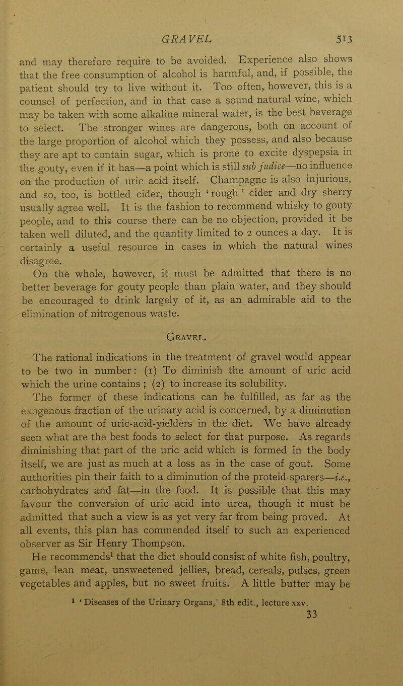 GRA VEL 5T3 and may therefore require to be avoided. Experience also shows that the free consumption of alcohol is harmful, and, if possible, the patient should try to live without it. Too often, however, this is a counsel of perfection, and in that case a sound natural wine, which may be taken with some alkaline mineral water, is the best beverage to select. The stronger wines are dangerous, both on account of the large proportion of alcohol which they possess, and also because they are apt to contain sugar, which is prone to excite dyspepsia in the gouty, even if it has—a point which is still sub judice—no influence on the production of uric acid itself. Champagne is also injurious, and so, too, is bottled cider, though ‘ rough ’ cider and dry sherry usually agree well. It is the fashion to recommend whisky to gouty people, and to this course there can be no objection, provided it be taken well diluted, and the quantity limited to 2 ounces a day. It is certainly a useful resource in cases in which the natural wines disagree. On the whole, however, it must be admitted that there is no better beverage for gouty people than plain water, and they should be encouraged to drink largely of it, as an admirable aid to the elimination of nitrogenous waste. Gravel. The rational indications in the treatment of gravel would appear to be two in number: (1) To diminish the amount of uric acid which the urine contains ; (2) to increase its solubility. The former of these indications can be fulfilled, as far as the exogenous fraction of the urinary acid is concerned, by a diminution of the amount of uric-acid-yielders in the diet. We have already seen what are the best foods to select for that purpose. As regards diminishing that part of the uric acid which is formed in the body itself, we are just as much at a loss as in the case of gout. Some authorities pin their faith to a diminution of the proteid-sparers—i.e., carbohydrates and fat—in the food. It is possible that this may favour the conversion of uric acid into urea, though it must be admitted that such a view is as yet very far from being proved. At all events, this plan has commended itself to such an experienced observer as Sir Henry Thompson. He recommends1 that the diet should consist of white fish, poultry, game, lean meat, unsweetened jellies, bread, cereals, pulses, green vegetables and apples, but no sweet fruits. A little butter may be 1 ' Diseases of the Urinary Organs,’ 8th edit., lecture xxv. 33