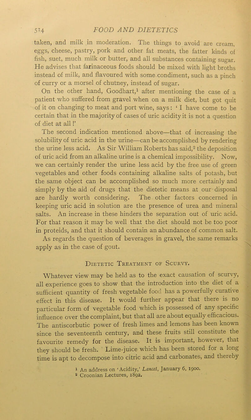 taken, and milk in moderation. The things to avoid are cream, eggs, cheese, pastry, pork and other fat meats, the fatter kinds of fish, suet, much milk or butter, and all substances containing sugar. He advises that farinaceous foods should be mixed with light broths instead of milk, and flavoured with some condiment, such as a pinch of curry or a morsel of chutney, instead of sugar. On the other hand, Goodhart,1 after mentioning the case of a patient who suffered from gravel when on a milk diet, but got quit of it on changing to meat and port wine, says: ‘ I have come to be certain that in the majority of cases of uric acidity it is not a question of diet at all 1’ The second indication mentioned above—that of increasing the solubility of uric acid in the urine—can be accomplished by rendering the urine less acid. As Sir William Roberts has said,2 the deposition of uric acid from an alkaline urine is a chemical impossibility. Now, we can certainly render the urine less acid by the free use of green vegetables and other foods containing alkaline salts of potash, but the same object can be accomplished so much more certainly and simply by the aid of drugs that the dietetic means at our disposal are hardly worth considering. The other factors concerned in keeping uric acid in solution are the presence of urea and mineral salts. An increase in these hinders the separation out of uric acid. For that reason it may be well that the diet should not be too poor in proteids, and that it should contain an abundance of common salt. As regards the question of beverages in gravel, the same remarks apply as in the case of gout. Dietetic Treatment of Scurvy. Whatever view may be held as to the exact causation of scurvy, all experience goes to show that the introduction into the diet of a sufficient quantity of fresh vegetable food has a powerfully curative effect in this disease. It would further appear that there is no particular form of vegetable food which is possessed of any specific influence over the complaint, but that all are about equally efficacious. The antiscorbutic power of fresh limes and lemons has been known since the seventeenth century, and these fruits still constitute the favourite remedy for the disease. It is important, howe^r, that they should be fresh. Lime-juice which has been stored for a long time is apt to decompose into citric acid and carbonates, and theieby 1 An address on ‘ Acidity, ’ Lancet, January 6, 1900. 2 Croonian Lectures, 1892.