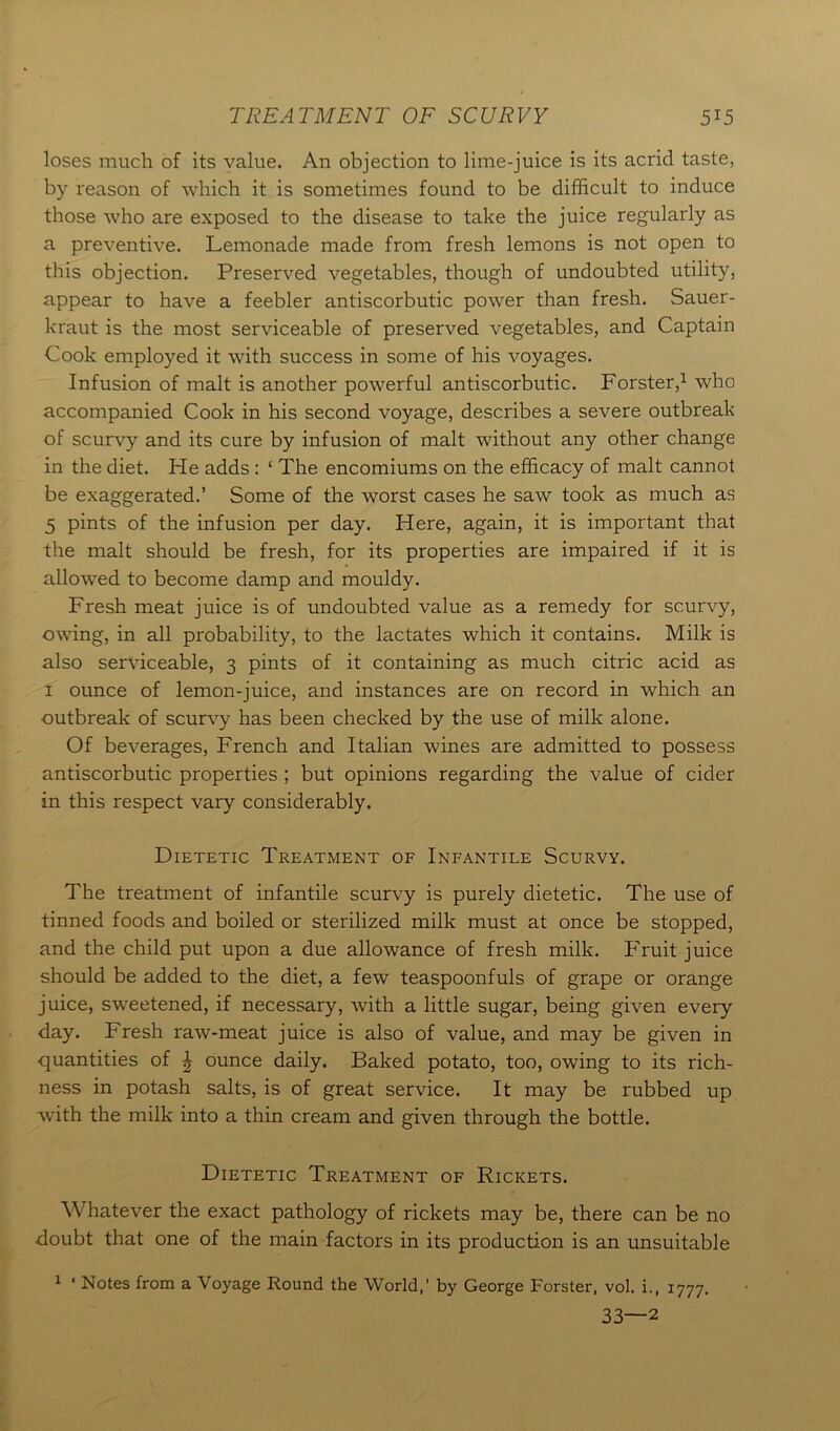 TREATMENT OF SCURVY 5T5 loses much of its value. An objection to lime-juice is its acrid taste, by reason of which it is sometimes found to be difficult to induce those who are exposed to the disease to take the juice regularly as a preventive. Lemonade made from fresh lemons is not open to this objection. Preserved vegetables, though of undoubted utility, appear to have a feebler antiscorbutic power than fresh. Sauer- kraut is the most serviceable of preserved vegetables, and Captain Cook employed it with success in some of his voyages. Infusion of malt is another powerful antiscorbutic. Forster,1 who accompanied Cook in his second voyage, describes a severe outbreak of scurvy and its cure by infusion of malt without any other change in the diet. He adds : ‘ The encomiums on the efficacy of malt cannot be exaggerated.’ Some of the worst cases he saw took as much as 5 pints of the infusion per day. Here, again, it is important that the malt should be fresh, for its properties are impaired if it is allowed to become damp and mouldy. Fresh meat juice is of undoubted value as a remedy for scurvy, owing, in all probability, to the lactates which it contains. Milk is also serviceable, 3 pints of it containing as much citric acid as 1 ounce of lemon-juice, and instances are on record in which an outbreak of scurvy has been checked by the use of milk alone. Of beverages, French and Italian wines are admitted to possess antiscorbutic properties ; but opinions regarding the value of cider in this respect vary considerably. Dietetic Treatment of Infantile Scurvy. The treatment of infantile scurvy is purely dietetic. The use of tinned foods and boiled or sterilized milk must at once be stopped, and the child put upon a due allowance of fresh milk. Fruit juice should be added to the diet, a few teaspoonfuls of grape or orange juice, sweetened, if necessary, with a little sugar, being given every day. Fresh raw-meat juice is also of value, and may be given in quantities of \ ounce daily. Baked potato, too, owing to its rich- ness in potash salts, is of great service. It may be rubbed up with the milk into a thin cream and given through the bottle. Dietetic Treatment of Rickets. Whatever the exact pathology of rickets may be, there can be no doubt that one of the main factors in its production is an unsuitable 1 * Notes from a Voyage Round the World,’ by George Forster, vol. i., 1777. 33—2