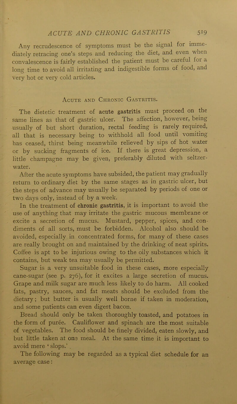 ACUTE AND CHRONIC GASTRITIS 5*9 Any recrudescence of symptoms must be the signal for imme- diately retracing one’s steps and reducing the diet, and even when convalescence is fairly established the patient must be careful for a long time to avoid all irritating and indigestible forms of food, and very hot or very cold articles. Acute and Chronic Gastritis. The dietetic treatment of acute gastritis must proceed on the same lines as that of gastric ulcer. The affection, however, being usually of but short duration, rectal feeding is rarely required, all that is necessary being to withhold all food until vomiting has ceased, thirst being meanwhile relieved by sips of hot water or by sucking fragments of ice. If there is great depression, a little champagne may be given, preferably diluted with seltzer- water. After the acute symptoms have subsided, the patient may gradually return to ordinary diet by the same stages as in gastric ulcer, but the steps of advance may usually be separated by periods of one or twTo days only, instead of by a week. In the treatment of chronic gastritis, it is important to avoid the use of anything that may irritate the gastric mucous membrane or excite a secretion of mucus. Mustard, pepper, spices, and con- diments of all sorts, must be forbidden. Alcohol also should be avoided, especially in concentrated forms, for many of these cases are really brought on and maintained by the drinking of neat spirits. Coffee is apt to be injurious owing to the oily substances which it contains, but weak tea may usually be permitted. Sugar is a very unsuitable food in these cases, more especially cane-sugar (see p. 276), for it excites a large secretion of mucus. Grape and milk sugar are much less likely to do harm. All cooked fats, pastry, sauces, and fat meats should be excluded from the dietary; but butter is usually well borne if taken in moderation, and some patients can even digest bacon. Bread should only be taken thoroughly toasted, and potatoes in the form of puree. Cauliflower and spinach are the most suitable of vegetables. The food should be finely divided, eaten slowly, and but little taken at one meal. At the same time it is important to avoid mere 1 slops.’ . The following may be regarded as a typical diet schedule for an average case: