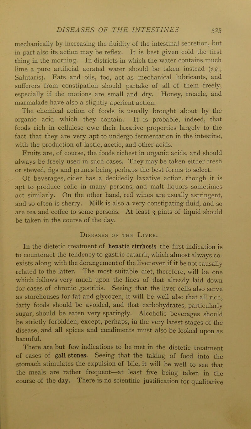 mechanically by increasing the fluidity of the intestinal secretion, but in part also its action may be reflex. It is best given cold the first thing in the morning. In districts in which the water contains much lime a pure artificial aerated water should be taken instead (e-.g., Salutaris). Fats and oils, too, act as mechanical lubricants, and sufferers from constipation should partake of all of them freely, especially if the motions are small and dry. Honey, treacle, and marmalade have also a slightly aperient action. The chemical action of foods is usually brought about by the organic acid which they contain. It is probable, indeed, that foods rich in cellulose owe their laxative properties largely to the fact that they are very apt to undergo fermentation in the intestine, with the production of lactic, acetic, and other acids. Fruits are, of course, the foods richest in organic acids, and should always be freely used in such cases. They may be taken either fresh or stewed, figs and prunes being perhaps the best forms to select. Of beverages, cider has a decidedly laxative action, though it is apt to produce colic in many persons, and malt liquors sometimes act similarly. On the other hand, red wines are usually astringent, and so often is sherry. Milk is also a very constipating fluid, and so are tea and coffee to some persons. At least 3 pints of liquid should be taken in the course of the day. Diseases of the Liver. In the dietetic treatment of hepatic cirrhosis the first indication is to counteract the tendency to gastric catarrh, which almost always co- exists along with the derangement of the liver even if it be not causally related to the latter. The most suitable diet, therefore, will be one which follows very much upon the lines of that already laid down for cases of chronic gastritis. Seeing that the liver cells also serve as storehouses for fat and glycogen, it will be well also that all rich, fatty foods should be avoided, and that carbohydrates, particularly sugar, should be eaten very sparingly. Alcoholic beverages should be strictly forbidden, except, perhaps, in the very latest stages of the disease, and all spices and condiments must also be looked upon as harmful. There are but few indications to be met in the dietetic treatment of cases of gall-stones. Seeing that the taking of food into the stomach stimulates the expulsion of bile, it will be well to see that the meals are rather frequent—at least five being taken in the course of the day. There is no scientific justification for qualitative