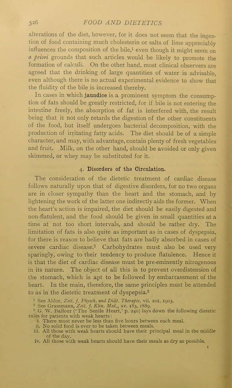 alterations of the diet, however, for it does not seem that the inges- tion of food containing much cholesterin or salts of lime appreciably influences the composition of the bile,1 even though it might seem on a pylori grounds that such articles would be likely to promote the formation of calculi. On the other hand, most clinical observers are agreed that the drinking of large quantities of water is advisable, even although there is no actual experimental evidence to show that the fluidity of the bile is increased thereby. In cases in which jaundice is a prominent symptom the consump- tion of fats should be greatly restricted, for if bile is not entering the intestine freely, the absorption of fat is interfered with, the result being that it not only retards the digestion of the other constituents of the food, but itself undergoes bacterial decomposition, with the production of irritating fatty acids. The diet should be of a simple character, and may, with advantage, contain plenty of fresh vegetables and fruit. Milk, on the other hand, should be avoided or only given skimmed, or whey may be substituted for it. 4. Disorders of the Circulation. The consideration of the dietetic treatment of cardiac disease follows naturally upon that of digestive disorders, for no two organs are in closer sympathy than the heart and the stomach, and by lightening the work of the latter one indirectly aids the former. When the heart’s action is impaired, the diet should be easily digested and non-flatulent, and the food should be given in small quantities at a time at not too short intervals, and should be rather dry. The limitation of fats is also quite as important as in cases of dyspepsia, for there is reason to believe that fats are badly absorbed in cases of severe cardiac disease.2 Carbohydrates must also be used very sparingly, owing to their tendency to produce flatulence. Hence it is that the diet of cardiac disease must be pre-eminently nitrogenous in its nature. The object of all this is to prevent overdistension of the stomach, which is apt to be followed by embarrassment of the heart. In the main, therefore, the same principles must be attended to as in the dietetic treatment of dyspepsia.3 1 See Aldor, Zeit. f. Physik. uni Didt. Therapie, vii. 201, 1903. 2 See Grassmann, Zeit. f. Klin. Med., xv. 183, 1889. 3 G. W. Balfour (‘The Senile Heart,’ p. 240) lays down the following dietetic rules for patients with weak hearts : i. There must never be less than five hours between each meal. ii. No solid food is ever to be taken between meals. iii. All those with weak hearts should have their principal meal in the middle of the day. iv. All those with weak hearts should have their meals as dry as possible.