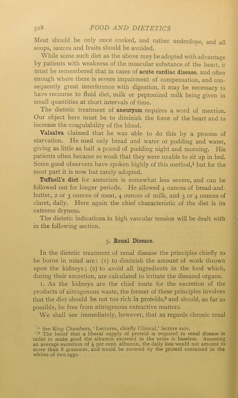 Meat should be only once cooked, and rather underdone, and all soups, sauces and fruits should be avoided. While some such diet as the above may be adopted with advantage by patients with weakness of the muscular substance of the heart, it must be remembered that in cases of acute cardiac disease, and often enough where there is severe impairment of compensation, and con- sequently great interference with digestion, it may be necessary to have recourse to fluid diet, milk or peptonized milk being given in small quantities at short intervals of time. The dietetic treatment of aneurysm requires a word of mention. Our object here must be to diminish the force of the heart and to increase the coagulability of the blood. Valsalva claimed that he was able to do this by a process of starvation. He used only bread and water or pudding and water, giving as little as half a pound of pudding night and morning. His patients often became so weak that they were unable to sit up in bed. Some good observers have spoken highly of this method,1 but for the most part it is now but rarely adopted. Tuffnell’s diet for aneurism is somewhat less severe, and can be followed out for longer periods. He allowed 4 ounces of bread-and- butter, 2 or 3 ounces of meat, 4 ounces of milk, and 3 or 4 ounces of claret, daily. Here again the chief characteristic of the diet is its extreme dryness. The dietetic indications in high vascular tension will be dealt with in the following section. 5. Eenal Disease. In the dietetic treatment of renal disease the principles chiefly to be borne in mind are : (1) to diminish the amount of work thrown upon the kidneys ; (2) to avoid all ingredients in the food which, during their excretion, are calculated to irritate the diseased organs. 1. As the kidneys are the chief route for the excretion of the products of nitrogenous waste, the former of these principles involves that the diet should be not too rich in proteids,2 and should, as far as possible, be free from nitrogenous extractive matters. We shall see immediately, however, that as regards chronic renal 1 See King Chambers, ‘ Lectures, chiefly Clinical,’ lecture xxiv. 2 The belief that a liberal supply of proteid is required in renal disease in order to make good the albumin excreted in the urine is baseless. Assuming an average excretion of ^ per cent, albumin, the daily loss would not amount to more than 8 grammes, and would be covered by the proteid contained in the whites of two eggs.