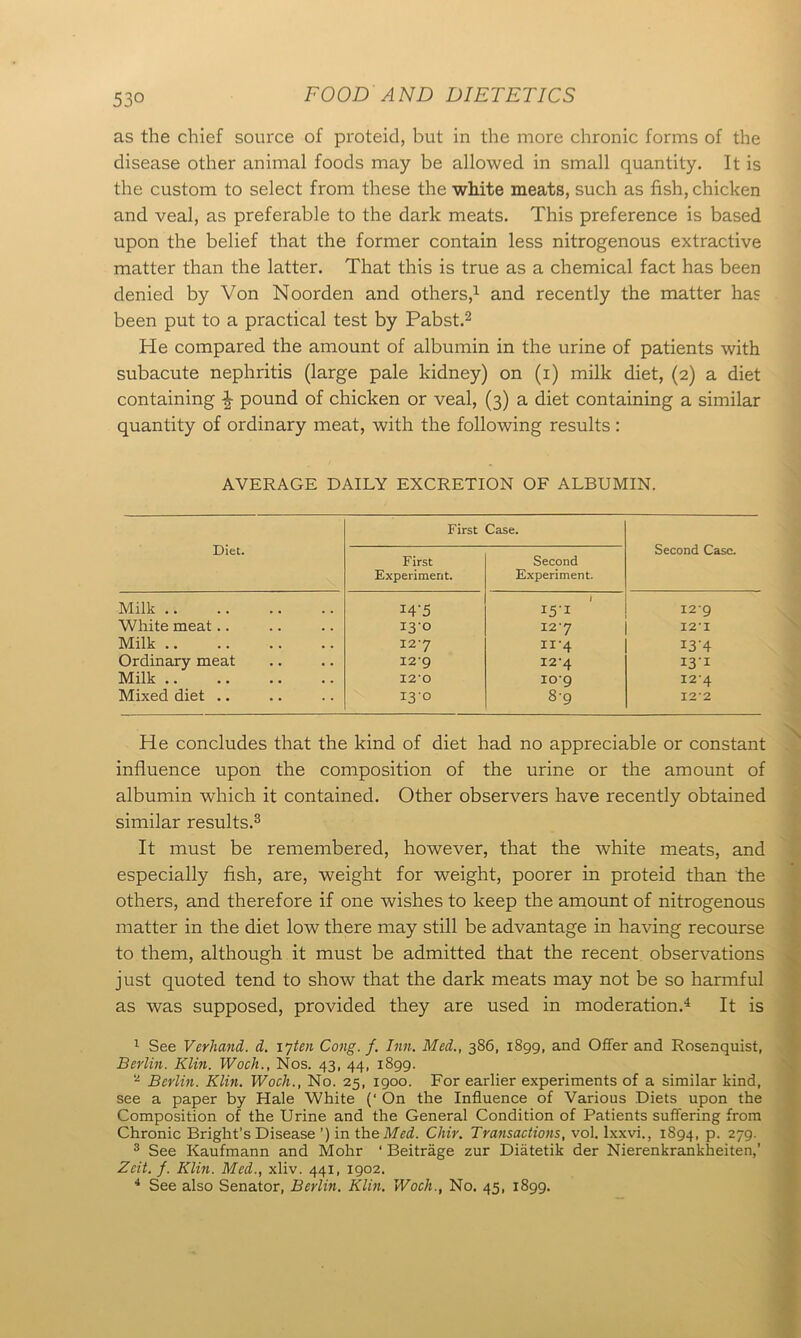 as the chief source of proteid, but in the more chronic forms of the disease other animal foods may be allowed in small quantity. It is the custom to select from these the white meats, such as fish, chicken and veal, as preferable to the dark meats. This preference is based upon the belief that the former contain less nitrogenous extractive matter than the latter. That this is true as a chemical fact has been denied by Von Noorden and others,* 1 and recently the matter has been put to a practical test by Pabst.2 He compared the amount of albumin in the urine of patients with subacute nephritis (large pale kidney) on (i) milk diet, (2) a diet containing \ pound of chicken or veal, (3) a diet containing a similar quantity of ordinary meat, with the following results: AVERAGE DAILY EXCRETION OF ALBUMIN. Diet. First Case. Second Case. First Experiment. Second Experiment. Milk I4-5 I5'I 129 White meat.. 13-° I2‘7 12' X Milk X2'7 “•4 I3H Ordinary meat I2‘9 12*4 I3I Milk 12*0 10-9 I2'4 Mixed diet .. 13-° 8-9 122 He concludes that the kind of diet had no appreciable or constant influence upon the composition of the urine or the amount of albumin which it contained. Other observers have recently obtained similar results.3 It must be remembered, however, that the white meats, and especially fish, are, weight for weight, poorer in proteid than the others, and therefore if one wishes to keep the amount of nitrogenous matter in the diet low there may still be advantage in having recourse to them, although it must be admitted that the recent observations just quoted tend to show that the dark meats may not be so harmful as was supposed, provided they are used in moderation.4 It is 1 See Verhand. d. ijten Cong. f. Inn. Med., 386, 1899, and Offer and Rosenquist, Berlin. Klin. Woch., Nos. 43, 44, 1899. ‘2 Berlin. Klin. Woch., No. 25, 1900. For earlier experiments of a similar kind, see a paper by Hale White (‘ On the Influence of Various Diets upon the Composition of the Urine and the General Condition of Patients suffering from Chronic Bright’s Disease ’) in theMed. Chir. Transactions, vol. lxxvi., 1894, p. 279. 3 See Kaufmann and Mohr ‘ Beitrage zur Diatetik der Nierenkrankheiten,’ Zeit. /. Klin. Med., xliv. 441, 1902. 4 See also Senator, Berlin. Klin. Woch., No. 45, 1899.