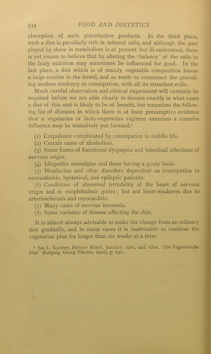 absorption of such putrefactive products. In the third place, such a diet is peculiarly rich in mineral salts, and although the part played by these in metabolism is at present but ill-understood, there is yet reason to believe that by altering the ‘ balance ’ of the salts in the body nutrition may sometimes be influenced for good. In the last place, a diet which is of mainly vegetable composition leaves a large residue in the bowel, and so tends to counteract the prevail- ing modern tendency to constipation, with all its attendant evils. Much careful observation and clinical experiment will certainly be required before we are able clearly to discern exactly in what cases a diet of this sort is likely to be of benefit, but meantime the follow- ing list of diseases in which there is at least presumptive evidence that a vegetarian or lacto-vegetarian regimen exercises a curative influence may be tentatively put forward.1 (1) Corpulence complicated by constipation in middle life. (2) Certain cases of alcoholism. (3) Some forms of functional dyspepsia and intestinal affections of nervous origin. (4) Idiopathic neuralgias and those having a gouty basis. (5) Headaches and other disorders dependent on constipation in neurasthenic, hysterical, and epileptic patients. (6) Conditions of abnormal irritability of the heart of nervous origin and in exophthalmic goitre; but not heart-weakness due to arteriosclerosis and myocarditis. (7) Many cases of nervous insomnia. (8) Some varieties of disease affecting the skin. It is almost always advisable to make the change from an ordinary diet gradually, and in many cases it is inadvisable to continue the vegetarian plan for longer than six weeks at a time. 1 See L. Kuttner, Berliner Klinik, January, 1902, and Albu, ‘ Die Vegetarische Diat ’ (Leipzig, Georg Thieme, 1902), p. 130.