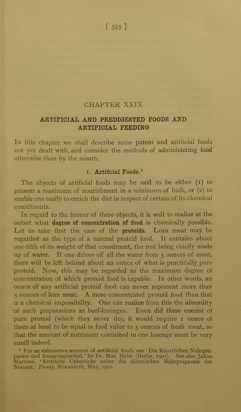 CHAPTER XXIX ARTIFICIAL AND PREDIGESTED FOODS AND ARTIFICIAL FEEDING In this chapter we shall describe some patent and artificial foods not yet dealt with, and consider the methods of administering food otherwise than by the mouth. i. Artificial Foods.1 The objects of artificial foods may be said to be either (i) to present a maximum of nourishment in a minimum of bulk, or (2) to enable one easily to enrich the diet in respect of certain of its chemical constituents. In regard to the former of these objects, it is well to realize at the outset what degree of concentration of food is chemically possible. Let us take first the case of the proteids. Lean meat may be regarded as the type of a natural proteid food. It contains about one-fifth of its weight of that constituent, the rest being chiefly made up of water. If one drives off all the water from 5 ounces of meat, there will be left behind about an ounce of what is practically pure proteid. Now, this may be regarded as the maximum degree of concentration of which proteid food is capable. In other words, an ounce of any artificial proteid food can never represent more than 5 ounces of lean meat. A more concentrated proteid food than that is a chemical impossibility. One can realize from this the absurdity of such preparations as beef-lozenges. Even did these consist of pure proteid (which they never do), it would require 1 ounce of them at least to be equal in food value to 5 ounces of fresh meat, so that the amount of nutriment contained in one lozenge must be very small indeed. 1 For an exhaustive account of artificial foods see * Die Kiinstlichen Nahrpra- parate und Anregungsmittel,’ by Dr. Max Heim (Berlin, 1901). See also Julian Marcuse, ‘ Kritische Uebersicht ueber die diatetischen Nahrpniparate der Neuzeit,’ Tlicrap. Monatshefte, May, 1900.