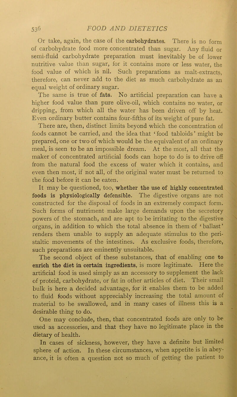 Or take, again, the case of the carbohydrates. There is no form of carbohydrate food more concentrated than sugar. Any fluid or semi-fluid carbohydrate preparation must inevitably be of lower nutritive value than sugar, for it contains more or less water, the food value of which is nil. Such preparations as malt-extracts, therefore, can never add to the diet as much carbohydrate as an equal weight of ordinary sugar. The same is true of fats. No artificial preparation can have a higher food value than pure olive-oil, which contains no water, or dripping, from which all the water has been driven off by heat. Even ordinary butter contains four-fifths of its weight of pure fat. There are, then, distinct limits beyond which the concentration of foods cannot be carried, and the idea that ‘ food tabloids ’ might be prepared, one or two of which would be the equivalent of an ordinary meal, is seen to be an impossible dream. At the most, all that the maker of concentrated artificial foods can hope to do is to drive off from the natural food the excess of water which it contains, and even then most, if not all, of the original water must be returned to the food before it can be eaten. It may be questioned, too, whether the use of highly concentrated foods is physiologically defensible. The digestive organs are not constructed for the disposal of foods in an extremely compact form. Such forms of nutriment make large demands upon the secretory powers of the stomach, and are apt to be irritating to the digestive organs, in addition to which the total absence in them of £ ballast ’ renders them unable to supply an adequate stimulus to the peri- staltic movements of the intestines. As exclusive foods, therefore, such preparations are eminently unsuitable. The second object of these substances, that of enabling one to enrich the diet in certain ingredients, is more legitimate. Here the artificial food is used simply as an accessory to supplement the lack of proteid, carbohydrate, or fat in other articles of diet. Their small bulk is here a decided advantage, for it enables them to be added to fluid foods without appreciably increasing the total amount of material to be swallowed, and in many cases of illness this is a desirable thing to do. One may conclude, then, that concentrated foods are only to be used as accessories, and that they have no legitimate place in the dietary of health. In cases of sickness, however, they have a definite but limited sphere of action. In these circumstances, when appetite is in abey- ance, it is often a question not so much of getting the patient to