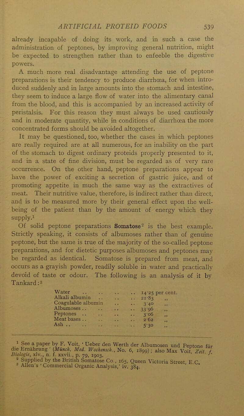 already incapable of doing its work, and in such a case the administration of peptones, by improving general nutrition, might be expected to strengthen rather than to enfeeble the digestive powers. A much more real disadvantage attending the use of peptone preparations is their tendency to produce diarrhoea, for when intro- duced suddenly and in large amounts into the stomach and intestine, they seem to induce a large flow of water into the alimentary canal from the blood, and this is accompanied by an increased activity of peristalsis. For this reason they must always be used cautiously and in moderate quantity, while in conditions of diarrhoea the more concentrated forms should be avoided altogether. It may be questioned, too, whether the cases in which peptones are really required are at all numerous, for an inability on the part of the stomach to digest ordinary proteids properly presented to it, and in a state of fine division, must be regarded as of very rare occurrence. On the other hand, peptone preparations appear to have the power of exciting a secretion of gastric juice, and of promoting appetite in much the same way as the extractives of meat. Their nutritive value, therefore, is indirect rather than direct, and is to be measured more by their general effect upon the well- being of the patient than by the amount of energy which they supply.1 Of solid peptone preparations Somatose2 is the best example. Strictly speaking, it consists of albumoses rather than of genuine peptone, but the same is true of the majority of the so-called peptone preparations, and for dietetic purposes albumoses and peptones may be regarded as identical. Somatose is prepared from meat, and occurs as a grayish powder, readily soluble in water and practically devoid of taste or odour. The following is an analysis of it by Tankard:3 Water Alkali albumin Coagulable albumin Albumoses Peptones .. Meat bases Ash .. 21-83 3'4° 33-96 3 06 2-62 5'3° 14-25 per cent. Allen’s ' Commercial Organic Analysis,’ iv. 384.