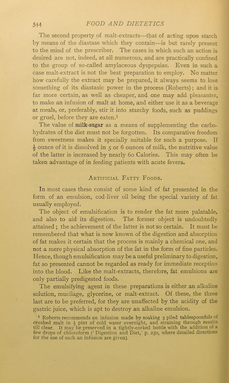 The second property of malt-extracts—that of acting upon starch by means of the diastase which they contain—is but rarely present to the mind of the prescriber. The cases in which such an action is desired are not, indeed, at all numerous, and are practically confined to the group of so-called amylaceous dyspepsias. Even in such a case malt-extract is not the best preparation to employ. No matter how carefully the extract may be prepared, it always seems to lose something of its diastasic power in the process (Roberts); and it is far more certain, as well as cheaper, and one may add pleasanter, to make an infusion of malt at home, and either use it as a beverage at meals, or, preferably, stir it into starchy foods, such as puddings or gruel, before they are eaten.1 The value of milk-sugar as a means of supplementing the carbo- hydrates of the diet must not be forgotten. Its comparative freedom from sweetness makes it specially suitable for such a purpose. If \ ounce of it is dissolved in 5 or 6 ounces of milk, the nutritive value of the latter is increased by nearly 60 Calories. This may often be taken advantage of in feeding patients with acute fevers. Artificial Fatty Foods. In most cases these consist of some kind of fat presented in the form of an emulsion, cod-liver oil being the special variety of fat usually employed. The object of emulsification is to render the fat more palatable, and also to aid its digestion. The former object is undoubtedly attained ; the achievement of the latter is not so certain. It must be remembered that what is now known of the digestion and absorption of fat makes it certain that the process is mainly a chemical one, and not a mere physical absorption of the fat in the form of fine particles. Hence, though emulsification may be a useful preliminary to digestion, fat so presented cannot be regarded as ready for immediate reception into the blood. Like the malt-extracts, therefore, fat emulsions are only partially predigested foods. The emulsifying agent in these preparations is either an alkaline solution, mucilage, glycerine, or malt-extract. Of these, the three last are to be preferred, for they are unaffected by the acidity of the gastric juice, which is apt to destroy an alkaline emulsion. 1 Roberts recommends an infusion made by soaking 3 piled tablespoonfuls of crushed malt in ^ pint of cold water overnight, and straining through muslin till clear. It may be preserved in a tightly-corked bottle with the addition of a few drops of chloroform (‘ Digestion and Diet,’ p. 230, where detailed directions for the use of such an infusion are given).