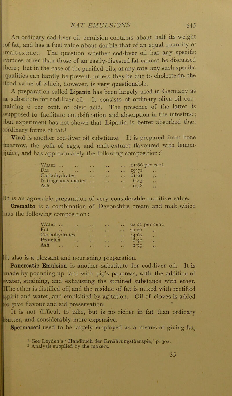 An ordinary cod-liver oil emulsion contains about half its weight of fat, and has a fuel value about double that of an equal quantity of malt-extract. The question whether cod-liver oil has any specific virtues other than those of an easily-digested fat cannot be discussed here ; but in the case of the purified oils, at any rate, any such specific qualities can hardly be present, unless they be due to cholesterin, the food value of which, however, is very questionable. A preparation called Lipanin has been largely used in Germany as a substitute for cod-liver oil. It consists of ordinary olive oil con- taining 6 per cent, of oleic acid. The presence of the latter is supposed to facilitate emulsification and absorption in the intestine ; but experiment has not shown that Lipanin is better absorbed than ordinary forms of fat.1 Virol is another cod-liver oil substitute. It is prepared from bone marrow, the yolk of eggs, and malt-extract flavoured with lemon- juice, and has approximately the following composition :2 Water Fat Carbohydrates Nitrogenous matter Ash .. ii 66 per cent. .. 1972 .. 6i'6i 643 058 It is an agreeable preparation of very considerable nutritive value. Cremalto is a combination of Devonshire cream and malt which nas the following composition : Water .. Fat Carbohydrates Proteids Ash 22’26 per cent. 20*26 ,, 4467 6-40 179 lit also is a pleasant and nourishing preparation. Pancreatic Emulsion is another substitute for cod-liver oil. It is made by pounding up lard with pig’s pancreas, with the addition of I’ vater, straining, and exhausting the strained substance with ether. If he ether is distilled off, and the residue of fat is mixed with rectified spirit and water, and emulsified by agitation. Oil of cloves is added o give flavour and aid preservation. It is not difficult to take, but is no richer in fat than ordinary gutter, and considerably more expensive. Spermaceti used to be largely employed as a means of giving fat, 1 See Leyden’s ‘ Handbuch der Ernlihrungstherapie,’ p. 302. 2 Analysis supplied by the makers. 35