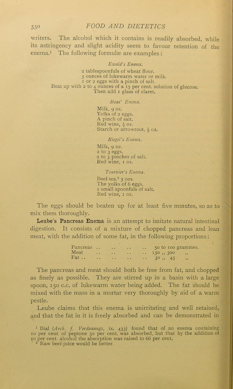 writers. The alcohol which it contains is readily absorbed, while its astringency and slight acidity seem to favour retention of the enema.1 The following formulte are examples : Ewald's Enema. 2 tablespoonfuls of wheat flour. 5 ounces of lukewarm water or milk. i or 2 eggs with a pinch of salt. Beat up with 2 to 4 ounces of a 15 per cent, solution of glucose. Then add 1 glass of claret. Boas’ Enema. Milk, 9 oz. Yolks of 2 eggs. A pinch of salt. Red wine, ^ oz. Starch or arrowroot, 1 oz. Riegel’s Enema. Milk, 9 oz. 2 to 3 eggs. 2 to 3 pinches of salt. Red wine, 1 oz. Tournier's Enema. Beef-tea,2 5 ozs. The yolks of 6 eggs. 2 small spoonfuls of salt. Red wine, 1 oz. The eggs should be beaten up for at least five minutes, so as to mix them thoroughly. Leube’s Pancreas Enema is an attempt to imitate natural intestinal digestion. It consists of a mixture of chopped pancreas and lean meat, with the addition of some fat, in the following proportions: Pancreas .. .... .. 50 to 100 grammes. Meat 15° .. 300 Fat 30 ,, 45 The pancreas and meat should both be free from fat, and chopped as finely as possible. They are stirred up in a basin with a large spoon, 150 c.c. of lukewarm water being added. The fat should be mixed with the mass in a mortar very thoroughly by aid of a warm pestle. Leube claims that this enema is unirritating and well retained, and that the fat in it is freely absorbed and can be demonstrated in 1 Bial {Arch. f. Verdauungs, ix. 433) found that of an enema containing 10 per cent, of peptone 50 per cent, was absorbed, but that by the addition of 10 per cent, alcohol the absorption was raised to 66 per cent. 2 Raw beef-juice would be better.