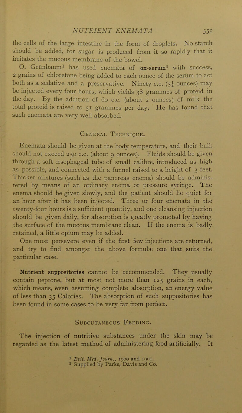 the cells of the large intestine in the form of droplets. No starch should be added, for sugar is produced from it so rapidly that it irritates the mucous membrane of the bowel. O. Griinbaum1 has used enemata of ox-serum2 with success, 2 grains of chloretone being added to each ounce of the serum to act both as a sedative and a preservative. Ninety c.c. (3^ ounces) may be injected every four hours, which yields 38 grammes of proteid in the day. By the addition of 60 c.c. (about 2 ounces) of milk the total proteid is raised to 51 grammes per day. He has found that such enemata are very well absorbed. General Technique. Enemata should be given at the body temperature, and their bulk should not exceed 250 c.c. (about 9 ounces). Fluids should be given through a soft oesophageal tube of small calibre, introduced as high as possible, and connected with a funnel raised to a height of 3 feet. Thicker mixtures (such as the pancreas enema) should be adminis- tered by means of an ordinary enema or pressure syringe. The enema should be given slowly, and the patient should lie quiet foi an hour after it has been injected. Three or four enemata in the twenty-four hours is a. sufficient quantity, and one cleansing injection should be given daily, for absorption is greatly promoted by having the surface of the mucous membrane clean. If the enema is badly retained, a little opium may be added. One must persevere even if the first few injections are returned, and try to find amongst the above formulae one that suits the particular case. Nutrient suppositories cannot be recommended. They usually contain peptone, but at most not more than 125 grains in each, which means, even assuming complete absorption, an energy value of less than 35 Calories. The absorption of such suppositories has been found in some cases to be very far from perfect. Subcutaneous Feeding. The injection of nutritive substances under the skin may be regarded as the latest method of administering food artificially. It 1 Brit. Med. Journ., 1900 and 1901. 2 Supplied by Parke, Davis and Co.