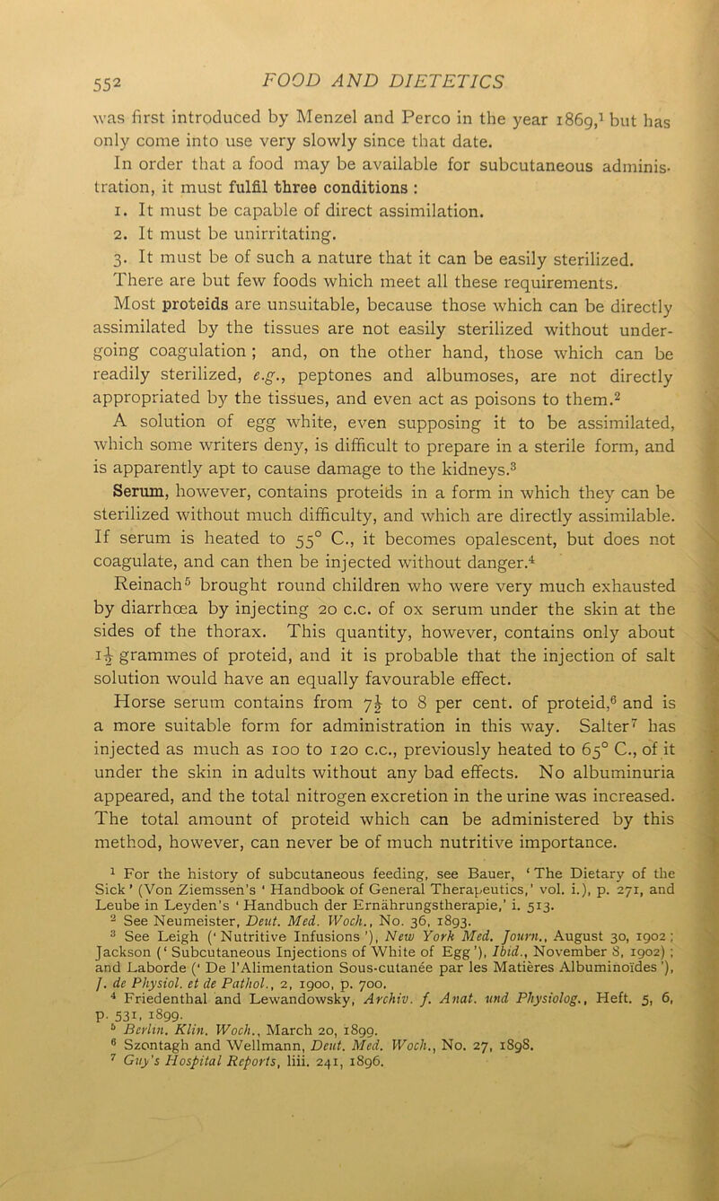 was first introduced by Menzel and Perco in the year 1869,1 but has only come into use very slowly since that date. In order that a food may be available for subcutaneous adminis- tration, it must fulfil three conditions : 1. It must be capable of direct assimilation. 2. It must be unirritating. 3. It must be of such a nature that it can be easily sterilized. There are but few foods which meet all these requirements. Most proteids are unsuitable, because those which can be directly assimilated by the tissues are not easily sterilized without under- going coagulation ; and, on the other hand, those which can be readily sterilized, e.g., peptones and albumoses, are not directly appropriated by the tissues, and even act as poisons to them.2 A solution of egg white, even supposing it to be assimilated, which some writers deny, is difficult to prepare in a sterile form, and is apparently apt to cause damage to the kidneys.3 Serum, however, contains proteids in a form in which they can be sterilized without much difficulty, and which are directly assimilable. If serum is heated to 550 C., it becomes opalescent, but does not coagulate, and can then be injected without danger.4 Reinach5 brought round children who were very much exhausted by diarrhcea by injecting 20 c.c. of ox serum under the skin at the sides of the thorax. This quantity, however, contains only about i-| grammes of proteid, and it is probable that the injection of salt solution would have an equally favourable effect. Horse serum contains from jh to 8 per cent, of proteid,6 and is a more suitable form for administration in this way. Salter7 has injected as much as 100 to 120 c.c., previously heated to 65° C., of it under the skin in adults without any bad effects. No albuminuria appeared, and the total nitrogen excretion in the urine was increased. The total amount of proteid which can be administered by this method, however, can never be of much nutritive importance. 1 For the history of subcutaneous feeding, see Bauer, ! The Dietary of the Sick’ (Von Ziemssen’s ‘ Handbook of General Therapeutics,' vol. i.), p. 271, and Leube in Leyden’s ‘ Handbuch der Ernahrungstherapie,’ i. 513. 2 See Neumeister, Deut. Med. Woch., No. 36, 1893. 3 See Leigh (‘Nutritive Infusions’), New York Med. Journ., August 30, 1902; Jackson (‘ Subcutaneous Injections of White of Egg’), Ibid., November S, 1902) ; and Laborde (‘ De l’Alimentation Sous-cutanee par les Matieres Albuminoi'des ’), /. de Physiol, et de Pathol., 2, 1900, p. 700. 4 Friedentbal and Lewandowsky, Archiv. f. Anat. und Physiolog., Heft. 5, 6, p. 531, 1899. 5 Berlin. Klin. Woch., March 20, 1899. 8 Szontagh and Wellmann, Deut. Med. Woch., No. 27, 1898. 7 Guy’s Hospital Reports, liii. 241, 1896.