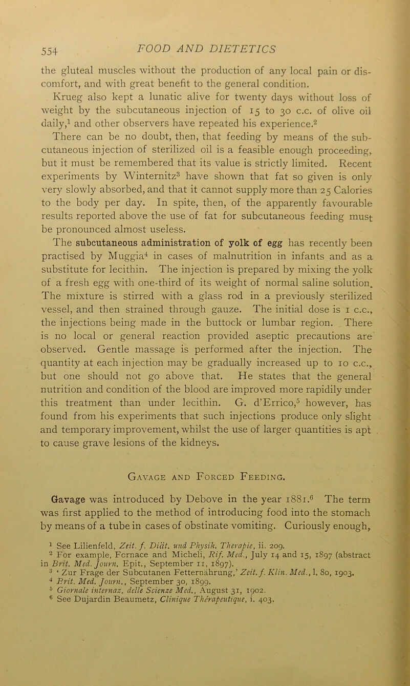 the gluteal muscles without the production of any local pain or dis- comfort, and with great benefit to the general condition. Krueg also kept a lunatic alive for twenty days without loss of weight by the subcutaneous injection of 15 to 30 c.c. of olive oil daily,1 and other observers have repeated his experience.2 There can be no doubt, then, that feeding by means of the sub- cutaneous injection of sterilized oil is a feasible enough proceeding, but it must be remembered that its value is strictly limited. Recent experiments by Winternitz3 have shown that fat so given is only very slowly absorbed, and that it cannot supply more than 25 Calories to the body per day. In spite, then, of the apparently favourable results reported above the use of fat for subcutaneous feeding must be pronounced almost useless. The subcutaneous administration of yolk of egg has recently been practised by Muggia1 in cases of malnutrition in infants and as a substitute for lecithin. The injection is prepared by mixing the yolk of a fresh egg with one-third of its weight of normal saline solution. The mixture is stirred with a glass rod in a previously sterilized vessel, and then strained through gauze. The initial dose is 1 c.c., the injections being made in the buttock or lumbar region. There is no local or general reaction provided aseptic precautions are observed. Gentle massage is performed after the injection. The quantity at each injection may be gradually increased up to 10 c.c., but one should not go above that. He states that the general nutrition and condition of the blood are improved more rapidily under this treatment than under lecithin. G. d’Errico,5 however, has found from his experiments that such injections produce only slight and temporary improvement, whilst the use of larger quantities is apt to cause grave lesions of the kidneys. Gavage and Forced Feeding. Gavage was introduced by Debove in the year i88i.c The term was first applied to the method of introducing food into the stomach by means of a tube in cases of obstinate vomiting. Curiously enough, 1 See Lilienfeld, Zeit. /. Diat. mid Physik. Tlierapie, ii. 209. 2 For example, Fcrnace and Miclieli, Rif. Med., July 14 and 15, 1897 (abstract in Brit. Med. Journ. Epit., September 11, 1897). 3 ‘ Zur Frage der Subcutanen Fetternahrung,’ Zcit.f. Klin. Med., 1. 80, 1903. 4 Brit. Med. Journ., September 30, 1899. 6 Giornale internaz. delle Scienze Med., August 31, 1902. 6 See Dujardin Beaumetz, Clinique Therapeutique, i. 403.