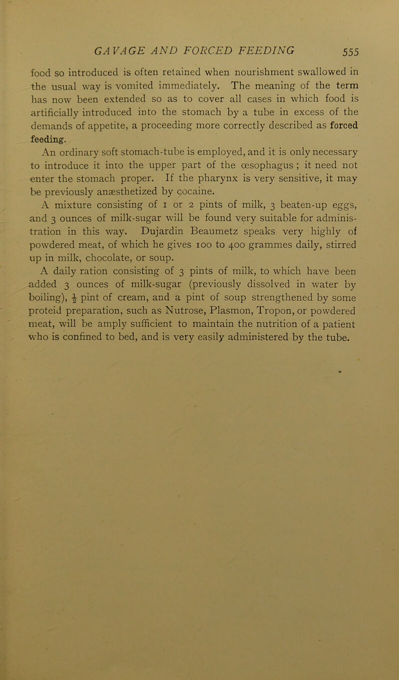 food so introduced is often retained when nourishment swallowed in the usual way is vomited immediately. The meaning of the term has now been extended so as to cover all cases in which food is artificially introduced into the stomach by a tube in excess of the demands of appetite, a proceeding more correctly described as forced feeding. An ordinary soft stomach-tube is employed, and it is only necessary to introduce it into the upper part of the oesophagus ; it need not enter the stomach proper. If the pharynx is very sensitive, it may be previously anaesthetized by cocaine. A mixture consisting of i or 2 pints of milk, 3 beaten-up eggs, and 3 ounces of milk-sugar will be found very suitable for adminis- tration in this way. Dujardin Beaumetz speaks very highly of powdered meat, of which he gives 100 to 400 grammes daily, stirred up in milk, chocolate, or soup. A daily ration consisting of 3 pints of milk, to which have been added 3 ounces of milk-sugar (previously dissolved in water by boiling), ^ pint of cream, and a pint of soup strengthened by some proteid preparation, such as Nutrose, Plasmon, Tropon, or powdered meat, will be amply sufficient to maintain the nutrition of a patient who is confined to bed, and is very easily administered by the tube.