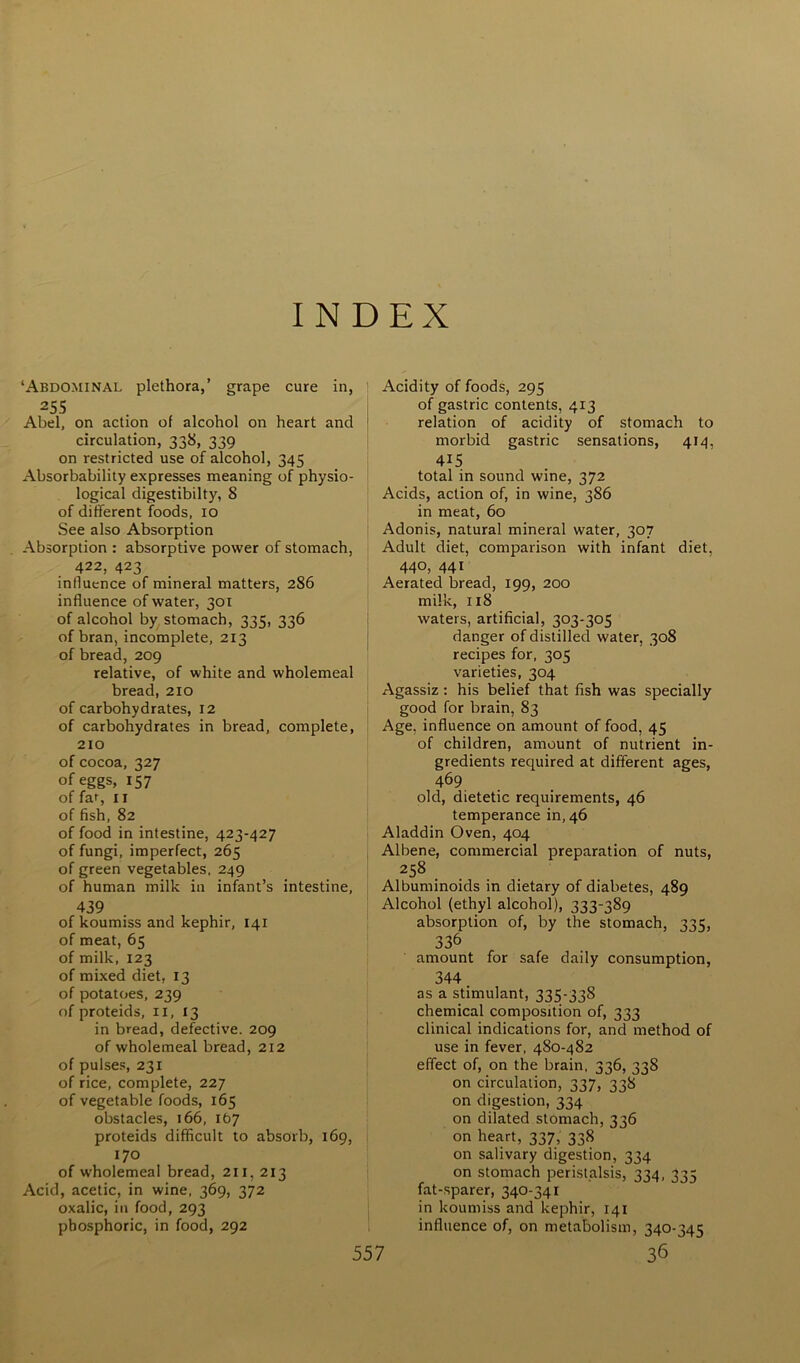 INDEX ‘Abdominal plethora,’ grape cure in, 255 Abel, on action of alcohol on heart and circulation, 338, 339 on restricted use of alcohol, 345 Absorbability expresses meaning of physio- logical digestibilty, 8 of different foods, 10 See also Absorption Absorption : absorptive power of stomach, 422, 423 influence of mineral matters, 286 influence of water, 301 of alcohol by stomach, 335, 336 of bran, incomplete, 213 of bread, 209 relative, of white and wholemeal bread, 210 of carbohydrates, 12 of carbohydrates in bread, complete, 210 of cocoa, 327 of eggs, 157 of far, 11 of fish, 82 of food in intestine, 423-427 of fungi, imperfect, 265 of green vegetables, 249 of human milk in infant’s intestine, 439 of koumiss and kephir, 141 of meat, 65 of milk, 123 of mixed diet, 13 of potatoes, 239 of proteids, n, 13 in bread, defective. 209 of wholemeal bread, 212 of pulses, 231 of rice, complete, 227 of vegetable foods, 165 obstacles, 166, 167 proteids difficult to absorb, 169, 170 of wholemeal bread, 211, 213 Acid, acetic, in wine, 369, 372 oxalic, in food, 293 phosphoric, in food, 292 557 Acidity of foods, 295 of gastric contents, 413 relation of acidity of stomach to morbid gastric sensations, 414, 415 total in sound wine, 372 Acids, action of, in wine, 386 in meat, 60 Adonis, natural mineral water, 307 Adult diet, comparison with infant diet, 440, 441 Aerated bread, 199, 200 milk, 118 waters, artificial, 303-305 danger of distilled water, 308 recipes for, 305 varieties, 304 Agassiz: his belief that fish was specially good for brain, 83 Age, influence on amount of food, 45 of children, amount of nutrient in- gredients required at different ages, 469 old, dietetic requirements, 46 temperance in, 46 Aladdin Oven, 404 Albene, commercial preparation of nuts, 258 Albuminoids in dietary of diabetes, 489 Alcohol (ethyl alcohol), 333-389 absorption of, by the stomach, 335, 336 amount for safe daily consumption, 344. as a stimulant, 335-338 chemical composition of, 333 clinical indications for, and method of use in fever, 480-482 effect of, on the brain, 336,338 on circulation, 337, 338 on digestion, 334 on dilated stomach, 336 on heart, 337, 338 on salivary digestion, 334 on stomach peristalsis, 334, 335 fat-.sparer, 340-341 in koumiss and kephir, 141 influence of, on metabolism, 340-345 36