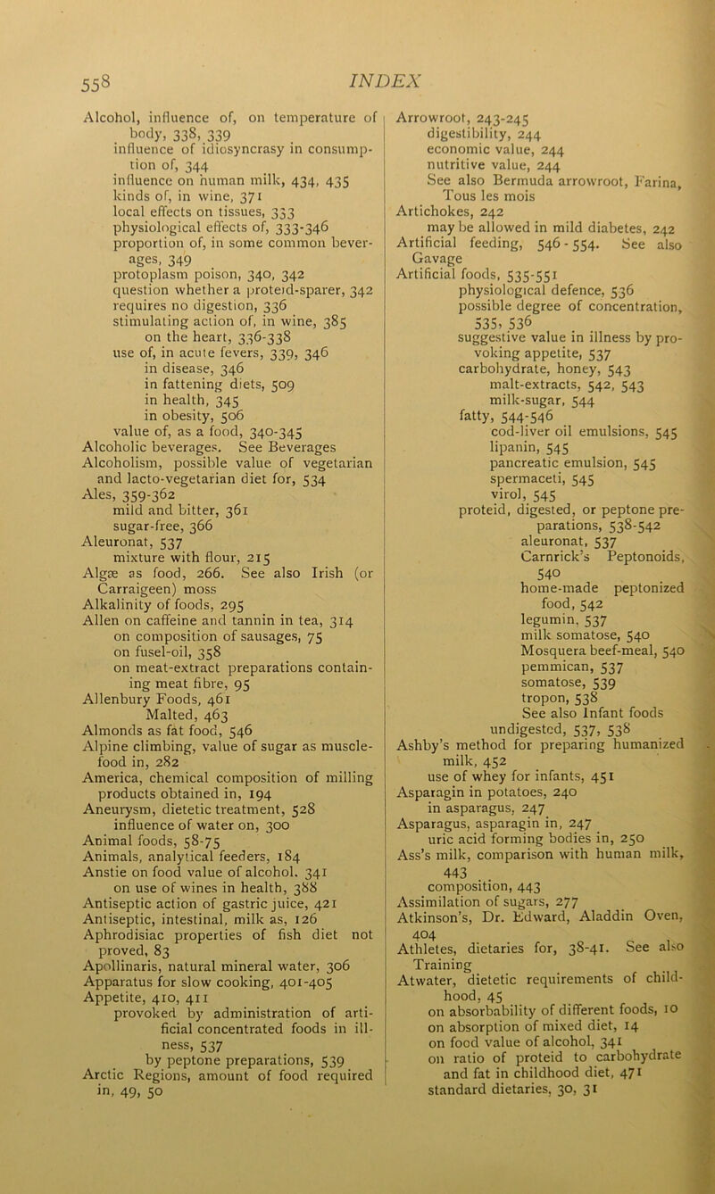 Alcohol, influence of, on temperature of body, 338, 339 influence of idiosyncrasy in consump- tion of, 344 influence on human milk, 434, 435 kinds of, in wine, 371 local effects on tissues, 333 physiological effects of, 333-346 proportion of, in some common bever- ages, 349 protoplasm poison, 340, 342 question whether a proteid-sparer, 342 requires no digestion, 336 stimulating action of, in wine, 385 on the heart, 336-33S use of, in acute fevers, 339, 346 in disease, 346 in fattening diets, 509 in health, 345 in obesity, 506 value of, as a food, 340-345 Alcoholic beverages. See Beverages Alcoholism, possible value of vegetarian and lacto-vegetarian diet for, 534 Ales, 359-362 mild and bitter, 361 sugar-free, 366 Aleuronat, 537 mixture with flour, 215 Algae as food, 266. See also Irish (or Carraigeen) moss Alkalinity of foods, 295 Allen on caffeine and tannin in tea, 314 on composition of sausages, 75 on fusel-oil, 358 on meat-extract preparations contain- ing meat fibre, 95 Allenbury Foods, 461 Malted, 463 Almonds as fat food, 546 Alpine climbing, value of sugar as muscle- food in, 282 America, chemical composition of milling products obtained in, 194 Aneurysm, dietetic treatment, 528 influence of water on, 300 Animal foods, 58-75 Animals, analytical feeders, 184 Anstie on food value of alcohol. 341 on use of wines in health, 388 Antiseptic action of gastric juice, 421 Antiseptic, intestinal, milk as, 126 Aphrodisiac properties of fish diet not proved, 83 Apollinaris, natural mineral water, 306 Apparatus for slow cooking, 401-405 Appetite, 410, 411 provoked by administration of arti- ficial concentrated foods in ill- ness, 537 by peptone preparations, 539 Arctic Regions, amount of food required in, 49, 50 Arrowroot, 243-245 digestibility, 244 economic value, 244 nutritive value, 244 See also Bermuda arrowroot, Farina, Tous les mois Artichokes, 242 maybe allowed in mild diabetes, 242 Artificial feeding, 546-554. See also Gavage Artificial foods, 535-551 physiological defence, 536 possible degree of concentration, 535, 536 suggestive value in illness by pro- voking appetite, 537 carbohydrate, honey, 543 malt-extracts, 542, 543 milk-sugar, 544 fatty, 544-546 cod-liver oil emulsions, 545 lipanin, 545 pancreatic emulsion, 545 spermaceti, 545 virol, 545 proteid, digested, or peptone pre- parations, 538-542 aleuronat, 537 Carnrick’s Peptonoids, 540 home-made peptonized food, 542 legumin. 537 milk somatose, 540 Mosquera beef-meal, 540 pemmican, 537 somatose, 539 tropon, 538 See also Infant foods undigested, 537, 538 Ashby’s method for preparing humanized milk, 452 use of whey for infants, 451 Asparagin in potatoes, 240 in asparagus, 247 Asparagus, asparagin in, 247 uric acid forming bodies in, 250 Ass’s milk, comparison with human milk, 443 composition, 443 Assimilation of sugars, 277 Atkinson’s, Dr. Kdward, Aladdin Oven, 404 Athletes, dietaries for, 38-41. See also Training Atwater, dietetic requirements of child- hood, 45 on absorbability of different foods, 10 on absorption of mixed diet, 14 on food value of alcohol, 341 on ratio of proteid to carbohydrate and fat in childhood diet, 471 standard dietaries, 30, 31