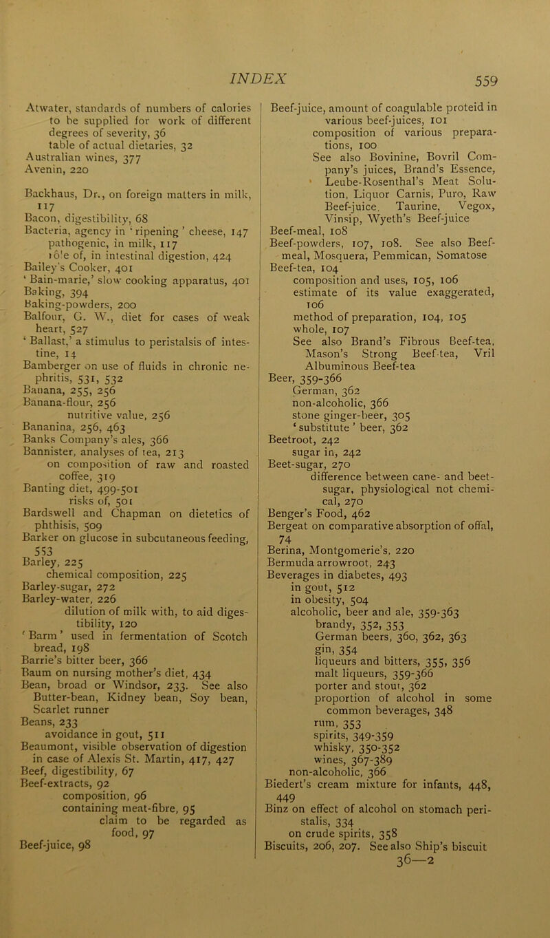 Atwater, standards of numbers of calories to be supplied for work of different degrees of severity, 36 table of actual dietaries, 32 Australian wines, 377 Avenin, 220 Backhaus, Dr., on foreign matters in milk, 117 Bacon, digestibility, 68 Bacteria, agency in ‘ripening ’ cheese, 147 pathogenic, in milk, 117 io!e of, in intestinal digestion, 424 Bailey's Cooker, 401 ‘ Bain-marie,’ slow cooking apparatus, 401 Baking, 394 Baking-powders, 200 Balfour, G. W., diet for cases of weak heart, 527 * Ballast.’ a stimulus to peristalsis of intes- tine, 14 Bamberger on use of fluids in chronic ne- phritis, 531, 532 Banana, 255, 256 Banana-flour, 256 nutritive value, 256 Bananina, 256, 463 Banks Company’s ales, 366 Bannister, analyses of tea, 213 on composition of raw and roasted coffee, 319 Banting diet, 499-501 risks of, 501 Bardswell and Chapman on dietetics of phthisis, 509 Barker on glucose in subcutaneous feeding, 553 Barley, 225 chemical composition, 225 Barley-sugar, 272 Barley-water, 226 dilution of milk with, to aid diges- tibility, 120 ' Barm ’ used in fermentation of Scotch bread, 198 Barrie’s bitter beer, 366 Baum on nursing mother’s diet, 434 Bean, broad or Windsor, 233. See also Butter-bean, Kidney bean, Soy bean, Scarlet runner Beans, 233 avoidance in gout, 511 Beaumont, visible observation of digestion in case of Alexis St. Martin, 417, 427 Beef, digestibility, 67 Beef-extracts, 92 composition, 96 containing meat-fibre, 95 claim to be regarded as food, 97 Beef-juice, 98 Beef-juice, amount of coagulable proteid in various beef-juices, 101 composition of various prepara- tions, 100 See also Bovinine, Bovril Com- pany’s juices, Brand’s Essence, Leube-Rosenthal’s Meat Solu- tion, Liquor Carnis, Puro, Raw Beef-juice, Taurine, Vegox, Vinsip, Wyeth’s Beef-juice Beef-meal, 108 Beef-powders, 107, 108. See also Beef- meal, Mosquera, Pemmican, Somatose Beef-tea, 104 composition and uses, 105, 106 estimate of its value exaggerated, ro6 method of preparation, 104, 105 whole, 107 See also Brand’s Fibrous Beef-tea, Mason’s Strong Beef-tea, Vril Albuminous Beef-tea Beer, 359-366 German, 362 non-alcoholic, 366 stone ginger-beer, 305 ‘ substitute ’ beer, 362 Beetroot, 242 sugar in, 242 Beet-sugar, 270 difference between cane- and beet- sugar, physiological not chemi- cal, 270 Benger’s Food, 462 Bergeat on comparative absorption of offal, 74 Berina, Montgomerie’s, 220 Bermuda arrowroot, 243 Beverages in diabetes, 493 in gout, 512 in obesity, 504 alcoholic, beer and ale, 359-363 brandy, 352, 353 German beers, 360, 362, 363 g>n, 354 liqueurs and bitters, 355, 356 malt liqueurs, 359-366 porter and stout, 362 proportion of alcohol in some common beverages, 348 rum, 353 spirits, 349-359 whisky, 350-352 wines, 367-389 non-alcoholic, 366 Biedert’s cream mixture for infants, 448, 449 Binz on effect of alcohol on stomach peri- stalis, 334 on crude spirits, 358 Biscuits, 206, 207. See also Ship’s biscuit 36—2