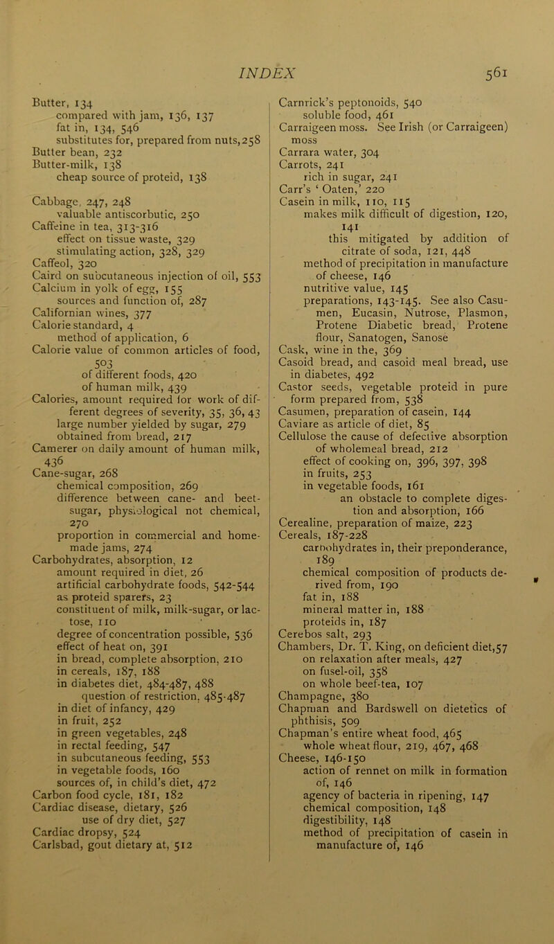 Butter, 134 compared with jam, 136, 137 fat in, 134, 546 substitutes for, prepared from nuts,258 Butter bean, 232 Butter-milk, 138 cheap source of proteid, 138 Cabbage, 247, 248 valuable antiscorbutic, 250 Caffeine in tea, 313-316 effect on tissue waste, 329 stimulating action, 328, 329 Caffeol, 320 Caird on subcutaneous injection of oil, 553 Calcium in yolk of egg, 155 sources and function of, 287 Californian wines, 377 Calorie standard, 4 method of application, 6 Calorie value of common articles of food, 503 of different foods, 420 of human milk, 439 Calories, amount required for work of dif- ferent degrees of severity, 35, 36, 43 large number yielded by sugar, 279 obtained from bread, 217 Camerer on daily amount of human milk, 436 Cane-sugar, 268 chemical composition, 269 difference between cane- and beet- sugar, physiological not chemical, 270 proportion in commercial and home- made jams, 274 Carbohydrates, absorption, 12 amount required in diet, 26 artificial carbohydrate foods, 542-544 as proteid sparers, 23 constituent of milk, milk-sugar, or lac- tose, no degree of concentration possible, 536 effect of heat on, 391 in bread, complete absorption, 210 in cereals, 187, 188 in diabetes diet, 484-487, 488 question of restriction. 485-487 in diet of infancy, 429 in fruit, 252 in green vegetables, 248 in rectal feeding, 547 in subcutaneous feeding, 553 in vegetable foods, 160 sources of, in child’s diet, 472 Carbon food cycle, 181, 182 Cardiac disease, dietary, 526 use of dry diet, 527 Cardiac dropsy, 524 Carlsbad, gout dietary at, 512 Carnrick’s peptonoids, 540 soluble food, 461 Carraigeen moss. See Irish (or Carraigeen) moss Carrara water, 304 Carrots, 241 rich in sugar, 241 Carr’s ‘ Oaten,’ 220 Casein in milk, no, 115 makes milk difficult of digestion, 120, 14I this mitigated by addition of citrate of soda, 121, 448 method of precipitation in manufacture of cheese, 146 nutritive value, 145 preparations, 143-145. See also Casu- men, Eucasin, Nutrose, Plasmon, Protene Diabetic bread, Protene flour, Sanatogen, Sanose Cask, wine in the, 369 Casoid bread, and casoid meal bread, use in diabetes, 492 Castor seeds, vegetable proteid in pure form prepared from, 538 Casumen, preparation of casein, 144 Caviare as article of diet, 85 Cellulose the cause of defective absorption of wholemeal bread, 212 effect of cooking on, 396, 397, 398 in fruits, 253 in vegetable foods, 161 an obstacle to complete diges- tion and absorption, 166 Cerealine, preparation of maize, 223 Cereals, 187-228 carnohydrates in, their preponderance, 189 chemical composition of products de- rived from, 190 fat in, 188 mineral matter in, 188 proteids in, 187 Cerebos salt, 293 Chambers, Dr. T. King, on deficient diet,57 on relaxation after meals, 427 on fusel-oil, 358 on whole beef-tea, 107 Champagne, 380 Chapman and Bardswell on dietetics of phthisis, 509 Chapman’s entire wheat food, 465 whole wheat flour, 219, 467, 468 Cheese, 146-150 action of rennet on milk in formation of, 146 agency of bacteria in ripening, 147 chemical composition, 148 digestibility, 148 method of precipitation of casein in manufacture of, 146