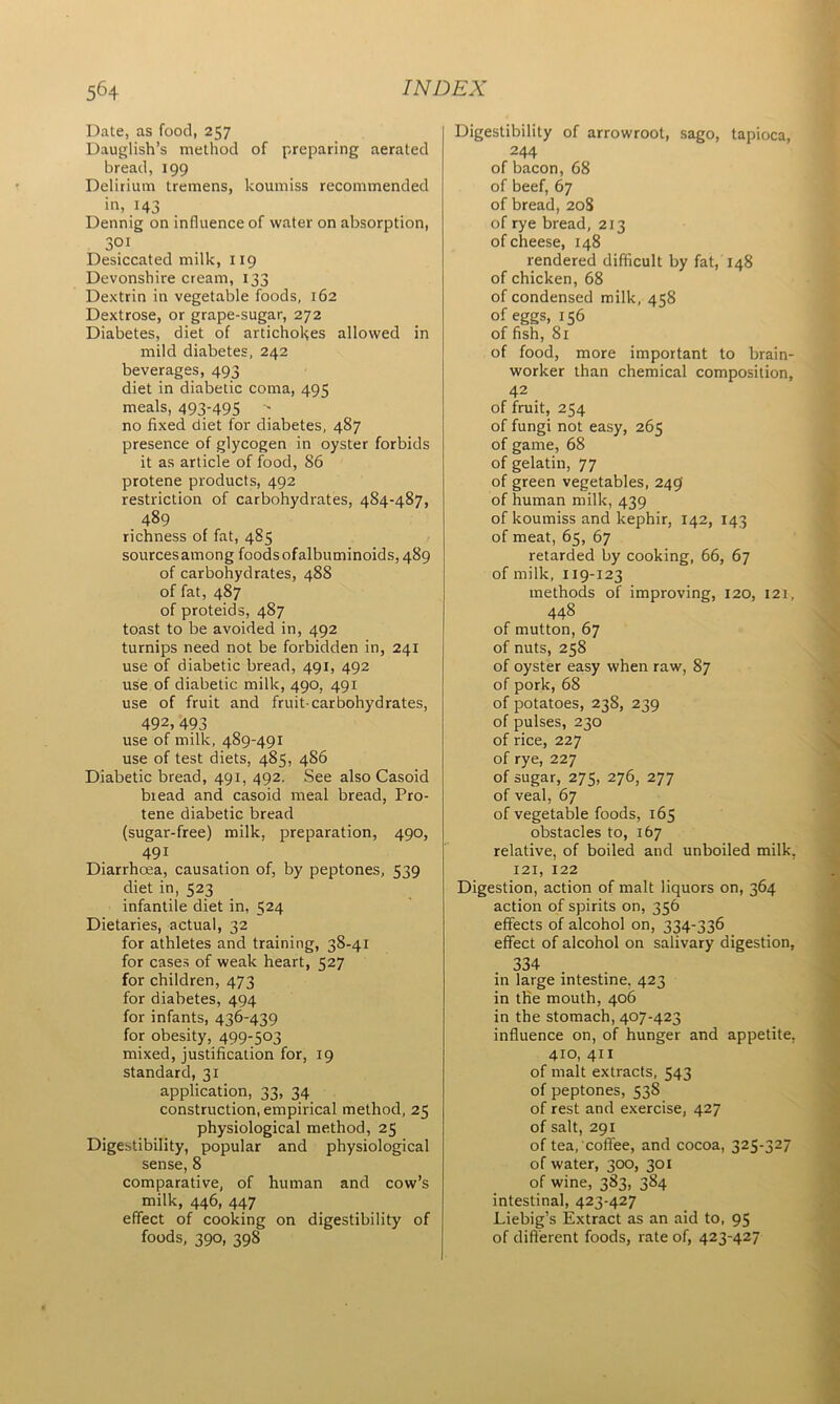 Date, as food, 257 Dauglish’s method of preparing aerated bread, 199 Delirium tremens, koumiss recommended in,443 Dennig on influence of water on absorption, 301 Desiccated milk, 119 Devonshire cream, 133 Dextrin in vegetable foods, 162 Dextrose, or grape-sugar, 272 Diabetes, diet of artichokes allowed in mild diabetes, 242 beverages, 493 diet in diabetic coma, 495 meals, 493'495 no fixed diet for diabetes, 487 presence of glycogen in oyster forbids it as article of food, 86 protene products, 492 restriction of carbohydrates, 484-487, 489 richness of fat, 485 sourcesamong foods ofalbuminoids, 489 of carbohydrates, 488 of fat, 487 of proteids, 487 toast to be avoided in, 492 turnips need not be forbidden in, 241 use of diabetic bread, 491, 492 use of diabetic milk, 490, 491 use of fruit and fruit-carbohydrates, 492,493 use of milk, 489-491 use of test diets, 485, 486 Diabetic bread, 491, 492. See also Casoid biead and casoid meal bread, Pro- tene diabetic bread (sugar-free) milk, preparation, 490, 491 Diarrhoea, causation of, by peptones, 539 diet in, 523 infantile diet in, 524 Dietaries, actual, 32 for athletes and training, 38-41 for cases of weak heart, 527 for children, 473 for diabetes, 494 for infants, 436-439 for obesity, 499-503 mixed, justification for, 19 standard, 31 application, 33, 34 construction, empirical method, 25 physiological method, 25 Digestibility, popular and physiological sense, 8 comparative, of human and cow’s milk, 446, 447 effect of cooking on digestibility of foods, 390, 39S Digestibility of arrowroot, sago, tapioca, 244 of bacon, 68 of beef, 67 of bread, 208 of rye bread, 213 of cheese, 148 rendered difficult by fat, 148 of chicken, 68 of condensed milk, 458 of eggs, 156 of fish, 81 of food, more important to brain- worker than chemical composition, 42 of fruit, 254 of fungi not easy, 265 of game, 68 of gelatin, 77 of green vegetables, 249' of human milk, 439 of koumiss and kephir, 142, 143 of meat, 65, 67 retarded by cooking, 66, 67 of milk, 119-123 methods of improving, 120, 121, 448 of mutton, 67 of nuts, 258 of oyster easy when raw, 87 of pork, 68 of potatoes, 238, 239 of pulses, 230 of rice, 227 of rye, 227 of sugar, 275, 276, 277 of veal, 67 of vegetable foods, 165 obstacles to, 167 relative, of boiled and unboiled milk, 121, 122 Digestion, action of malt liquors on, 364 action of spirits on, 356 effects of alcohol on, 334-336 effect of alcohol on salivary digestion, 334 in large intestine. 423 in the mouth, 406 in the stomach, 407-423 influence on, of hunger and appetite, 410, 411 of malt extracts, 543 of peptones, 53S of rest and exercise, 427 of salt, 291 of tea, coffee, and cocoa, 325-327 of water, 300, 301 of wine, 383, 384 intestinal, 423-427 Liebig’s Extract as an aid to, 95 of different foods, rate of, 423-427